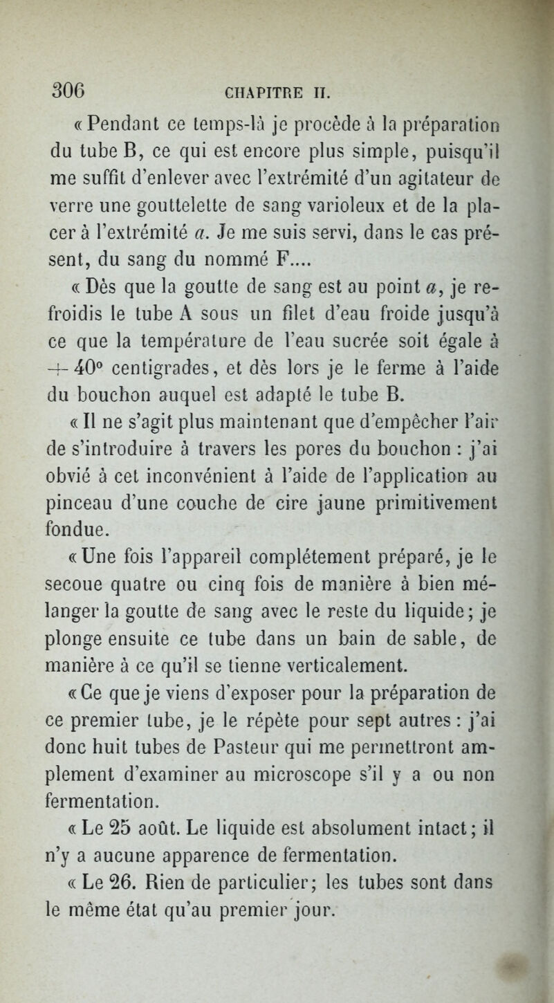 «Pendant ce temps-là je procède à la préparation du tube B, ce qui est encore plus simple, puisqu'il me suffit d'enlever avec l'extrémité d'un agitateur de verre une gouttelette de sang varioleux et de la pla- cer à l'extrémité a. Je me suis servi, dans le cas pré- sent, du sang du nommé F.... ce Dès que la goutte de sang est au point a, je re- froidis le tube A sous un filet d'eau froide jusqu'à ce que la température de l'eau sucrée soit égale à centigrades, et dès lors je le ferme à l'aide du bouchon auquel est adapté le tube B. « Il ne s'agit plus maintenant que d'empêcher l'air de s'introduire à travers les pores du bouchon : j'ai obvié à cet inconvénient à l'aide de l'application au pinceau d'une couche de cire jaune primitivement fondue. ((Une fois l'appareil complètement préparé, je le secoue quatre ou cinq fois de manière à bien mé- langer la goutte de sang avec le reste du liquide; je plonge ensuite ce tube dans un bain de sable, de manière à ce qu'il se tienne verticalement. ((Ce que je viens d exposer pour la préparation de ce premier tube, je le répète pour sept autres : j'ai donc huit tubes de Pasteur qui me permettront am- plement d'examiner au microscope s'il y a ou non fermentation. « Le 25 août. Le liquide est absolument intact; il n'y a aucune apparence de fermentation. (( Le 26. Rien de particulier; les tubes sont dans le même état qu'au premier jour.