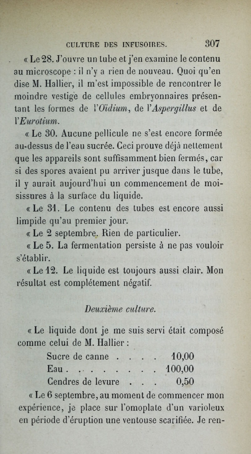 (( Le 28. J'ouvre un lube et j'en examine le contenu au naicroscope : il n'y a rien de nouveau. Quoi qu'en dise M. Rallier, il m'est impossible de rencontrer le moindre vestige de cellules embryonnaires présen- tant les formes de VO'idium, de VAspergillus et de VEurotium. (( Le 30. Aucune pellicule ne s'est encore formée au-dessus de l'eau sucrée. Ceci prouve déjà nettement que les appareils sont suffisamment bien fermés, car si des spores avaient pu arriver jusque dans le tube, il y aurait aujourd'hui un commencement de moi- sissures à la surface du liquide. «Le 31. Le contenu des tubes est encore aussi limpide qu'au premier jour. (c Le 2 septembre. Rien de particulier. c( Le 5. La fermentation persiste à ne pas vouloir s'établir. «Le 12. Le liquide est toujours aussi clair. Mon résultat est complètement négatif. Deuxième culture. « Le liquide dont je me suis servi était composé comme celui de M. Hallier : Sucre de canne .... 10,00 Eau . 100,00 Gendres de levure . . . 0,50 (( Le 6 septembre, au moment de commencer mon expérience, je place sur l'omoplate d'un varioleux en période d'éruption une ventouse scarifiée. Je ren-
