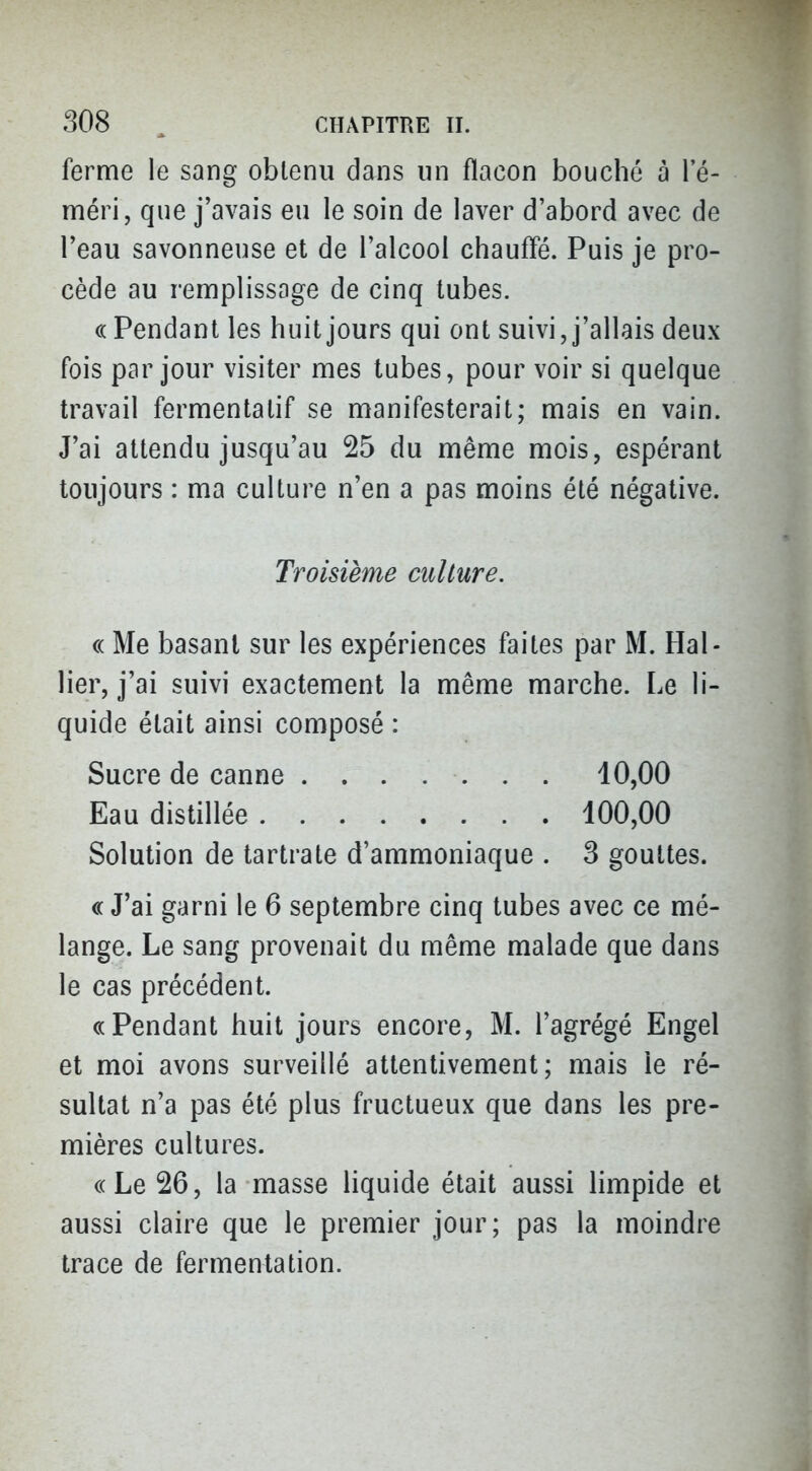 ferme le sang obtenu dans un flacon bouché à le- méri, que j'avais eu le soin de laver d'abord avec de l'eau savonneuse et de l'alcool chauffé. Puis je pro- cède au remplissage de cinq tubes. (( Pendant les huit jours qui ont suivi, j'allais deux fois par jour visiter mes tubes, pour voir si quelque travail fermentatif se manifesterait; mais en vain. J'ai attendu jusqu'au 25 du même mois, espérant toujours : ma culture n'en a pas moins été négative. « Me basant sur les expériences faites par M. Ral- lier, j'ai suivi exactement la même marche. Le li- quide était ainsi composé : Solution de tartrate d'ammoniaque . 3 gouttes. « J'ai garni le 6 septembre cinq tubes avec ce mé- lange. Le sang provenait du même malade que dans le cas précédent. «Pendant huit jours encore, M. l'agrégé Engel et moi avons surveillé attentivement; mais le ré- sultat n'a pas été plus fructueux que dans les pre- mières cultures. «Le 26, la masse liquide était aussi limpide et aussi claire que le premier jour; pas la moindre trace de fermentation. Troisième culture. Sucre de canne Eau distillée . 10,00 100,00