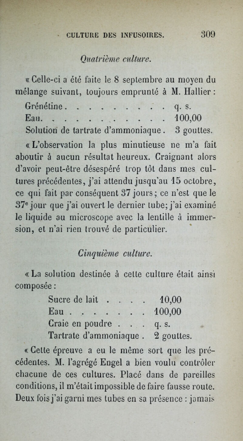 Quatrième culture, «Celle-ci a été faite le 8 septembre au moyen du mélange suivant, toujours emprunté à M. Hallier : Grénétine q. s. Eau 100,00 Solution de tartrate d'ammoniaque. 3 gouttes. «L'observation la plus minutieuse ne m'a fait aboutir à aucun résultat heureux. Craignant alors d'avoir peut-être désespéré trop tôt dans mes cul- tures précédentes, j'ai attendu jusqu'au 15 octobre, ce qui fait par conséquent 37 jours; ce n'est que le 37® jour que j'ai ouvert le dernier tube; j'ai examiné le liquide ou microscope avec la lentille à immer- sion, et n'ai rien trouvé de particulier. Cinquième culture, «La solution destinée à cette culture était ainsi composée : Sucre de lait .... 10,00 Eau 100,00 Craie en poudre . . . q. s. Tartrate d'ammoniaque . 2 gouttes. « Cette épreuve a eu le même sort que les pré- cédentes. M. l'agrégé Engel a bien voulu contrôler chacune de ces cultures. Placé dans de pareilles conditions, il m'était impossible de faire fausse route. Deux fois j'ai garni mes tubes en sa présence : jamais