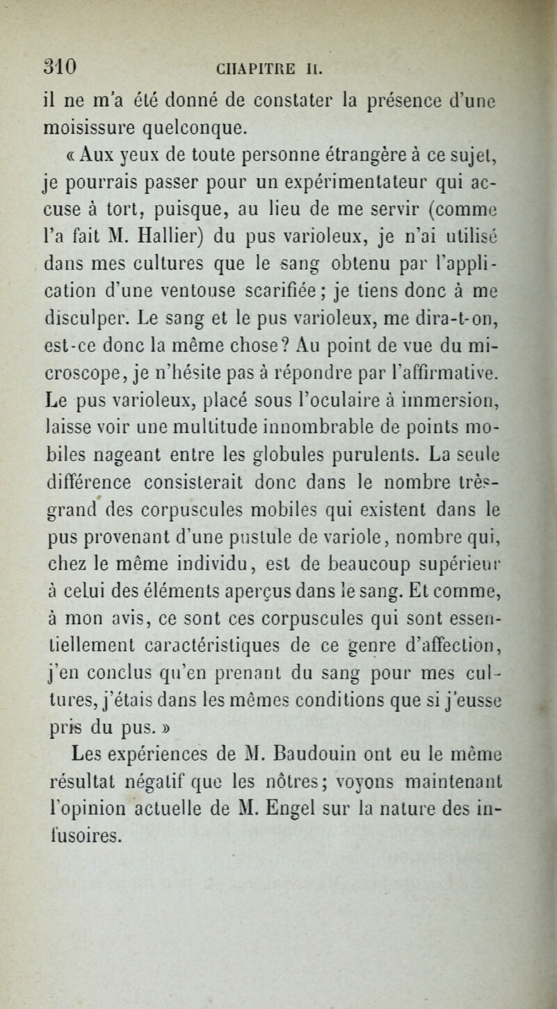 il ne m'a été donné de constater la présence d'une moisissure quelconque. « Aux yeux de toute personne étrangère à ce sujet, je pourrais passer pour un expérimentateur qui ac- cuse à tort, puisque, au lieu de me servir (comme l'a fait M. Hallier) du pus varioleux, je n'ai utilisé dans mes cultures que le sang obtenu par Tappli- cation d'une ventouse scarifiée; je tiens donc à me disculper. Le sang et le pus varioleux, me dira-t-on, est-ce donc la même chose? Au point de vue du mi- croscope, je n'hésite pas à répondre par l'affirmative. Le pus varioleux, placé sous l'oculaire à immersion, laisse voir une multitude innombrable de points mo- biles nageant entre les globules purulents. La seule différence consisterait donc dans le nombre très- grand des corpuscules mobiles qui existent dans le pus provenant d'une pustule de variole, nombre qui, chez le même individu, est de beaucoup supérieur à celui des éléments aperçus dans le sang. Et comme, à mon avis, ce sont ces corpuscules qui sont essen- tiellement caractéristiques de ce genre d'affection, j'en conclus qu'en prenant du sang pour mes cul- tures, j'étais dans les mêmes conditions que si j'eusse pris du pus. » Les expériences de M. Baudouin ont eu le même résultat négatif que les nôtres; voyons maintenant l'opinion actuelle de M. Engel sur la nature des in- fusoires.