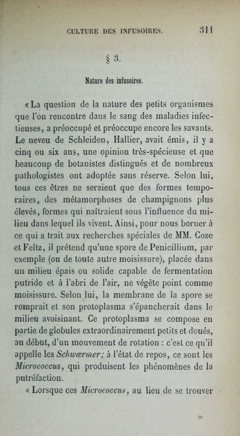 Nature des infusoire-s. «La question de la nature des petits organismes que l'on rencontre dans le sang des maladies infec- tieuses, a préoccupé et préoccupe encore les savants. Le neveu de Schleiden, Rallier, avait émis, il y a cinq ou six ans, une opinion très-spécieuse et que beaucoup de botanistes distingués et de nombreux pathologistes ont adoptée sans réserve. Selon lui, tous ces êtres ne seraient que des formes tempo- raires, des métamorphoses de champignons plus élevés, formes qui naîtraient sous l'influence du mi- lieu dans lequel ils vivent. Ainsi, pour nous borner à ce qui a trait aux recherches spéciales de MM. Coze etFellz, il prétend qu'une spore de Pénicillium, par exemple {ou de toute autre moisissure), placée dans un milieu épais ou solide capable de fermentation putride et à l'abri de l'air, ne végète point comme moisissure. Selon lui, la membrane de la spore se romprait et son protoplasma s'épancherait dans le milieu avoisinant. Ce proloplasma se compose en partie de globules extraordinairement petits et doués, au début, d'un mouvement de rotation : c'est ce qu'il appelle les Schwœrmer; à l'état de repos, ce sont les Micrococcits, qui produisent les phénomènes de la putréfaction. c( Lorsque ces Mlcrococcus, au lieu de se trouver
