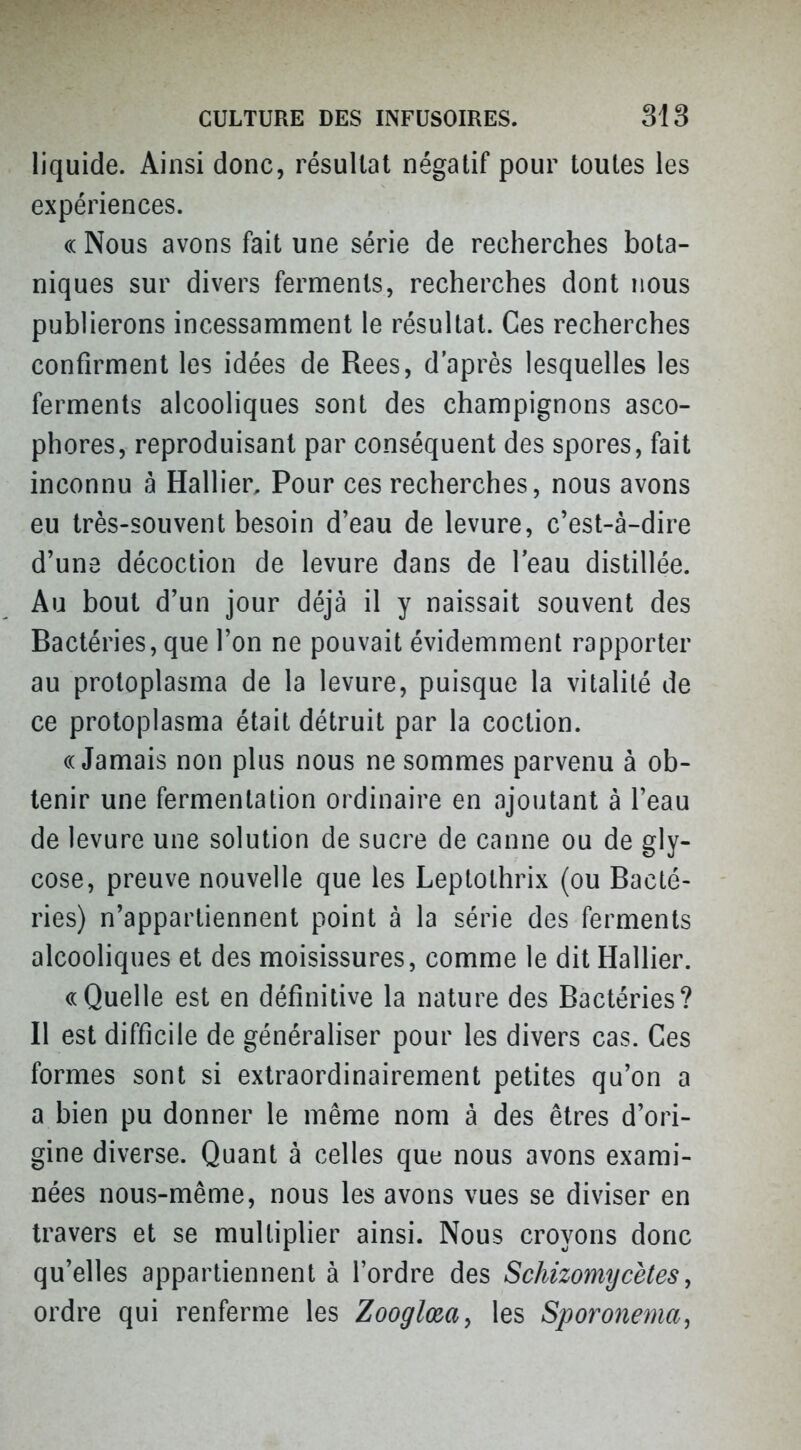 liquide. Ainsi donc, résultat négatif pour toutes les expériences. (( Nous avons fait une série de recherches bota- niques sur divers ferments, recherches dont nous publierons incessamment le résultat. Ces recherches confirment les idées de Rees, d'après lesquelles les ferments alcooliques sont des champignons asco- phores, reproduisant par conséquent des spores, fait inconnu à Hallier, Pour ces recherches, nous avons eu très-souvent besoin d'eau de levure, c'est-à-dire d'une décoction de levure dans de l'eau distillée. Au bout d'un jour déjà il y naissait souvent des Bactéries, que l'on ne pouvait évidemment rapporter au protoplasma de la levure, puisque la vitalité de ce protoplasma était détruit par la coction. «Jamais non plus nous ne sommes parvenu à ob- tenir une fermentation ordinaire en ajoutant à l'eau de levure une solution de sucre de canne ou de gly- cose, preuve nouvelle que les Leptothrix (ou Bacté- ries) n'appartiennent point à la série des ferments alcooliques et des moisissures, comme le dit Hallier. «Quelle est en définitive la nature des Bactéries? Il est difficile de généraliser pour les divers cas. Ces formes sont si extraordinairement petites qu'on a a bien pu donner le même nom à des êtres d'ori- gine diverse. Quant à celles que nous avons exami- nées nous-même, nous les avons vues se diviser en travers et se multiplier ainsi. Nous croyons donc qu'elles appartiennent à l'ordre des Schizomycètes, ordre qui renferme les Zooglœa^ les Spomtema,