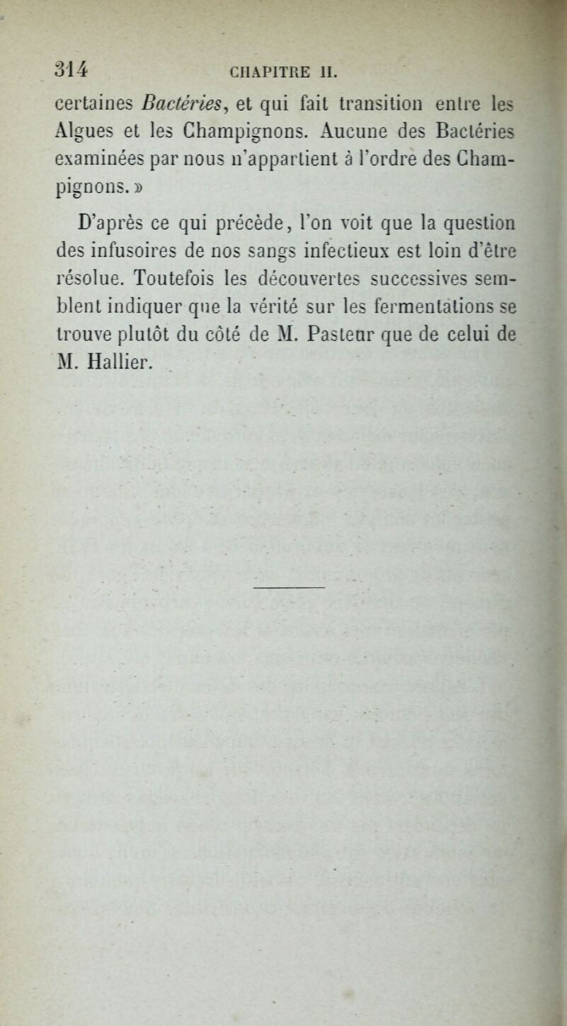 certaines Bactéries^ et qai fait transition entre les Algues et les Champignons. Aucune des Bactéries examinées par nous n'appartient à Tordre des Cham- pignons. » D'après ce qui précède, Ton voit que la question des infusoires de nos sangs infectieux est loin d'être résolue. Toutefois les découvertes successives sem- blent indiquer que la vérité sur les fermentations se trouve plutôt du côté de M. Pasteur que de celui de M. Rallier.