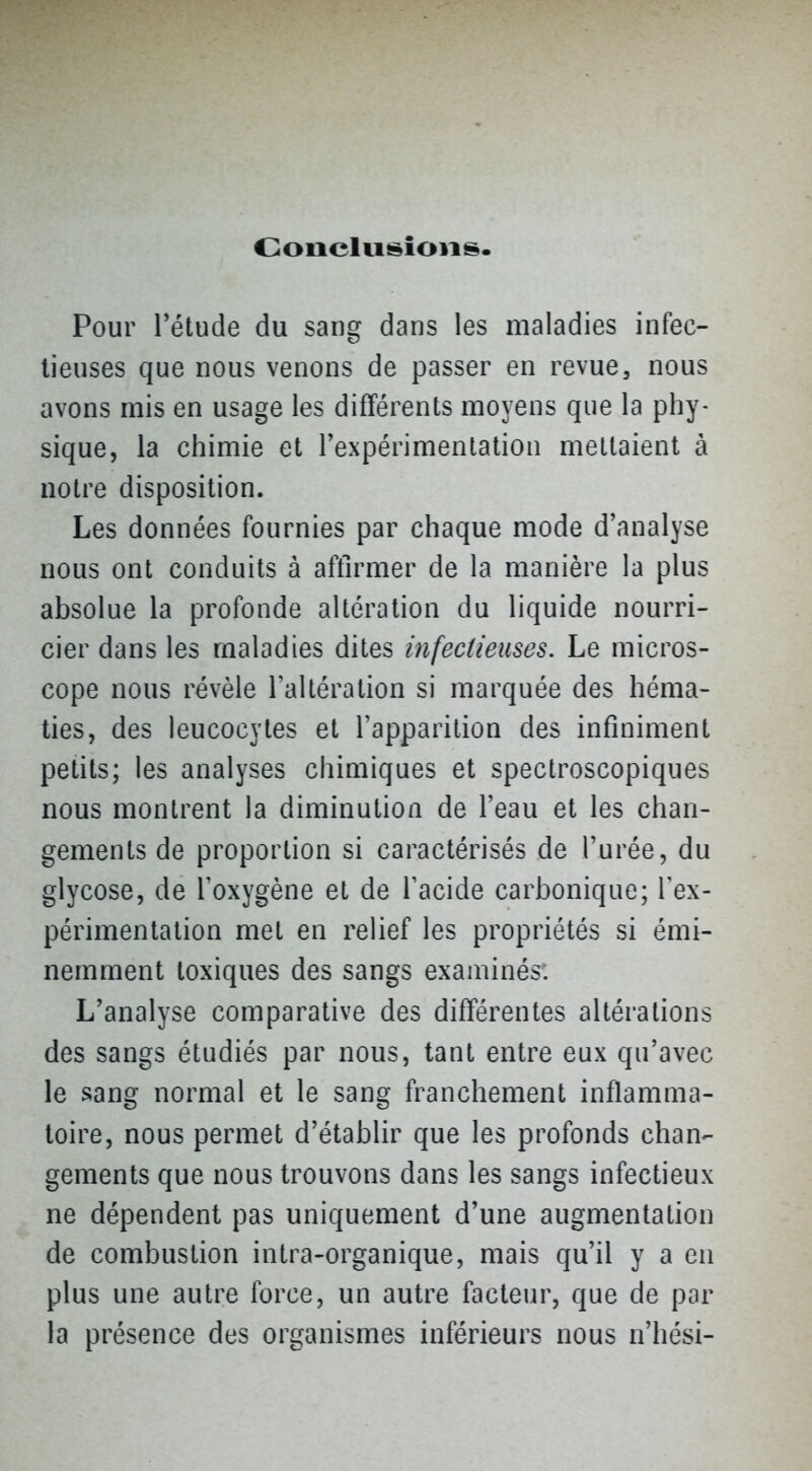 Oonclusioiis. Pour l*étude du sang dans les maladies infec- tieuses que nous venons de passer en revue, nous avons mis en usage les différents moyens que la phy- sique, la chimie et l'expérimentation niellaient à notre disposition. Les données fournies par chaque mode d'analyse nous ont conduits à aftirmer de la manière la plus absolue la profonde altération du liquide nourri- cier dans les maladies dites infectieuses. Le micros- cope nous révèle Tallération si marquée des héma- ties, des leucocytes et l'apparition des infiniment petits; les analyses chimiques et spectroscopiques nous montrent la diminution de l'eau et les chan- gements de proportion si caractérisés de l'urée, du glycose, de l'oxygène et de l'acide carbonique; Tex- périmentation met en relief les propriétés si émi- nemment toxiques des sangs examinés. L'analyse comparative des différentes altérations des sangs étudiés par nous, tant entre eux qu'avec le sang normal et le sang franchement inflamma- toire, nous permet d'établir que les profonds chan- gements que nous trouvons dans les sangs infectieux ne dépendent pas uniquement d'une augmentation de combustion intra-organique, mais qu'il y a en plus une autre force, un autre facteur, que de par la présence des organismes inférieurs nous n'hési-