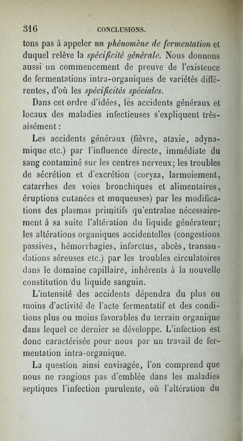 tons pas à appeler un phénomène de fermentation et duquel relève la spécificité générale. Nous donnons aussi un commencement de preuve de l'existence de fermentations intra-organiques de variétés diffé- rentes, d'où les spécificités spéciales. Dans cet ordre d'idées, les accidents généraux et locaux des maladies infectieuses s'expliquent très- aisément : Les accidents généraux (fièvre, ataxie, adyna- mique etc.) par l'influence directe, immédiate du sang contaminé sur les centres nerveux; les troubles de sécrétion et d'excrétion (coryza, larmoiement, catarrhes des voies bronchiques et alimentaires, éruptions cutanées et muqueuses) par les modifica- tions des plasmas primitifs qu'entraîne nécessaire- ment à sa suite l'allération du liquide générateur; les altérations organiques accidentelles (congestions passives, hémorrhagies, infarctus, abcès, transsu- dations séreuses etc.) par les troubles circulatoires dans le domaine capillaire, inhérents à la nouvelle constitution du liquide sanguin. L'intensité des accidents dépendra du plus ou moins d'activité de l'acte fermentatif et des condi- tions plus ou moins favorables du terrain organique dans lequel ce dernier se développe. L'infection est donc caractérisée pour nous par un travail de fer- mentation intra-organique. La question ainsi envisagée, Ton comprend que nous ne rangions pas d'emblée dans les maladies septiques l'infection purulente, où l'altération du