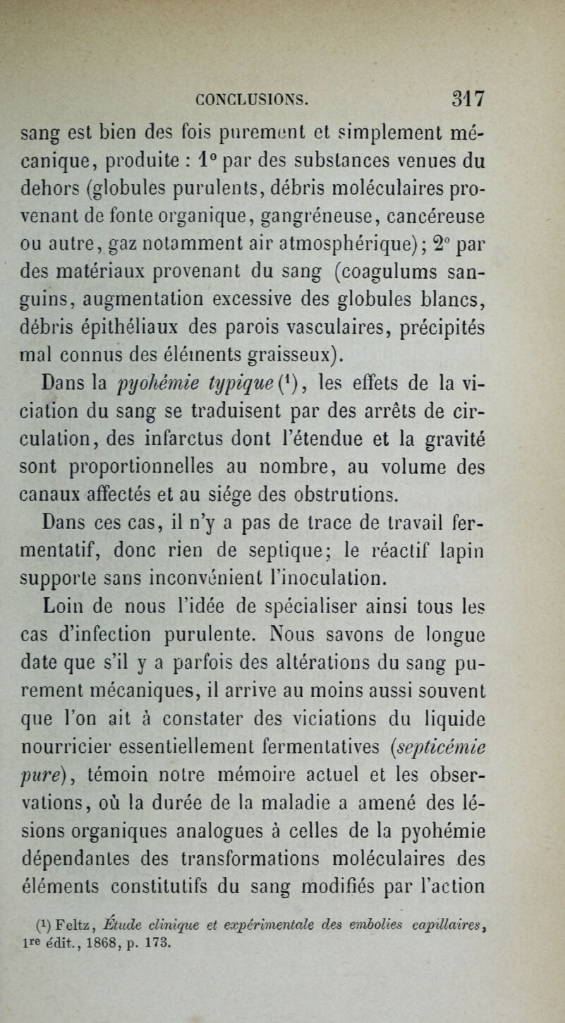 sang est bien des fois purement et simplement mé- canique, produite : 1° par des substances venues du dehors (globules purulents, débris moléculaires pro- venant de fonte organique, gangréneuse, cancéreuse ou autre, gaz notamment air atmosphérique); par des matériaux provenant du sang (coagulums san- guins, augmentation excessive des globules blancs, débris épithéliaux des parois vasculaires, précipités mal connus des éléments graisseux). Dans la pyohémie typique {^), les effets de la vi- ciation du sang se traduisent par des arrêts de cir- culation, des infarctus dont l'étendue et la gravité sont proportionnelles au nombre, au volume des canaux affectés et au siège des obstrutions. Dans ces cas, il n'y a pas de trace de travail fer- mentatif, donc rien de septique; le réactif lapin supporte sans inconvénient l'inoculation. Loin de nous l'idée de spécialiser ainsi tous les cas d'infection purulente. Nous savons de longue date que s'il y a parfois des altérations du sang pu- rement mécaniques, il arrive au moins aussi souvent que l'on ait à constater des viciations du liquide nourricier essentiellement fermentatives (septicémie pure), témoin notre mémoire actuel et les obser- vations, où la durée de la maladie a amené des lé- sions organiques analogues à celles de la pyohémie dépendantes des transformations moléculaires des éléments constitutifs du sang modifiés par l'action (i)Feltz, Etude clinique et expérimentale des embolies capillaires ^ ire édit., 1868, p. 173.