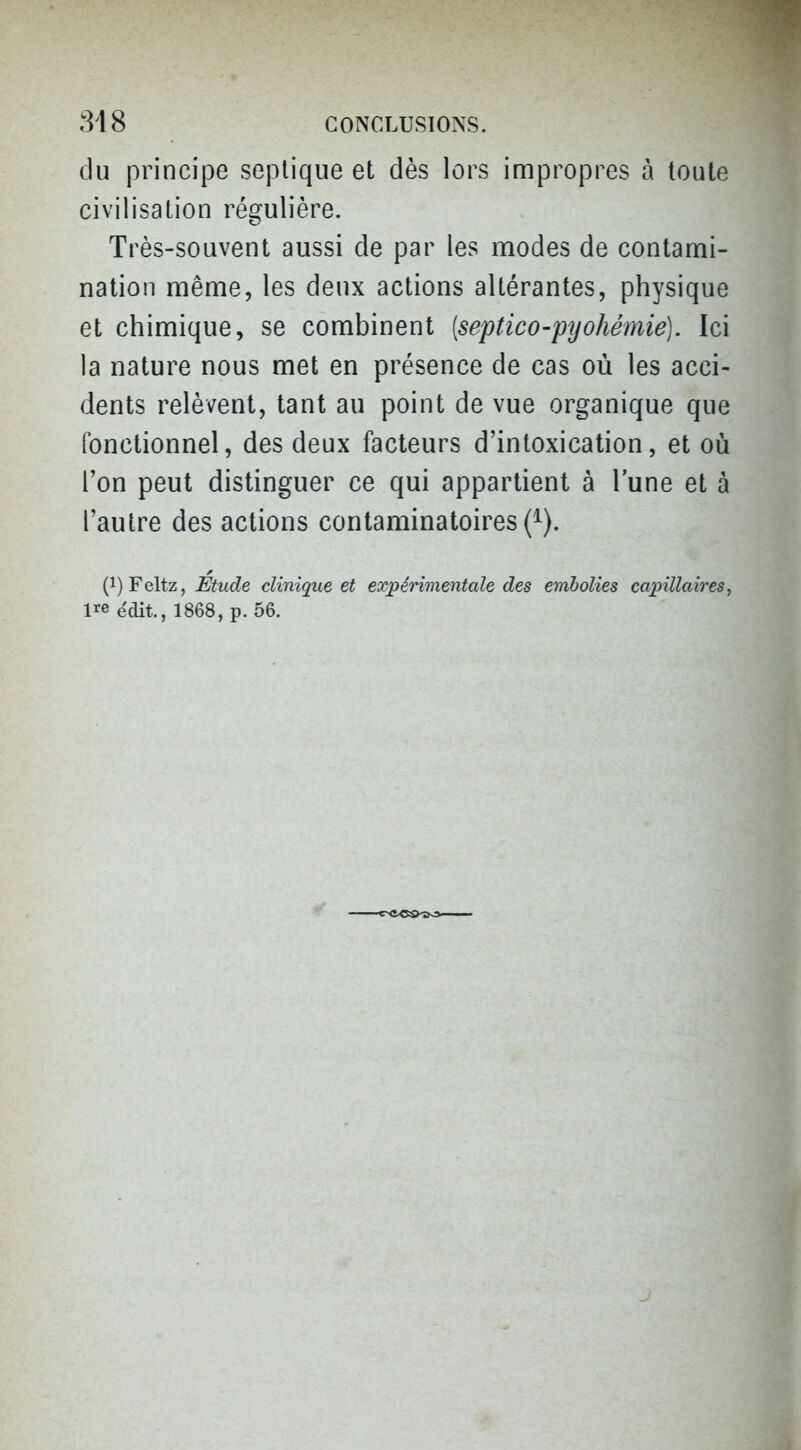 du principe seplique et dès lors impropres à toute civilisation régulière. Très-souvent aussi de par les modes de contami- nation même, les deux actions altérantes, physique et chimique, se combinent [septico-pyo/iémie). Ici la nature nous met en présence de cas où les acci- dents relèvent, tant au point de vue organique que fonctionnel, des deux facteurs d'intoxication, et où l'on peut distinguer ce qui appartient à l'une et à l'autre des actions contaminatoires (^). (i)Feltz, Etude clinique et expérimentale des embolies capillaires, ire édit., 1868, p. 56.