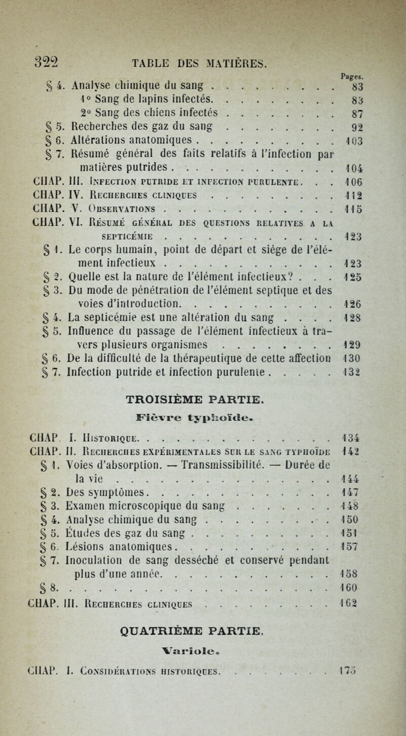 32^2 TABLE DES MATIÈRES. Pages. S 4. Analyse chimique du sang 83 1° Sang de lapins infectés 83 2 Sang des chiens infectés 87 § 5. Recherches des gaz du sang 92 § 6. Altérations anatomiques 103 § 7. Résumé général des faits relatifs à l'infection par matières putrides 104 ClIAP. m. Infection putride et infection purulente. . . 106 CHAP. IV. Recherches CLINIQUES 1î2 CIIAP. V. Observations Ho CHAP. VT. Résumé général des questions relatives a la SEPTICÉMIE 123 § 1. Le corps humain, point de départ et siège de l'élé- ment infectieux 123 S 2. Quelle est la nature de l'élément infectieux? . . . 125 § 3. Du mode de pénétration de l'élément septique et des voies d'introduction 126 S 4. La septicémie est une altération du sang .... 128 § 5. Influence du passage de l'élément infectieux à tra- vers plusieurs organismes 129 S 6. De la difficulté de la thérapeutique de cette afifection 130 S 7. Infection putride et infection purulente 132 TROISIÈME PARTIE. Fièvre typSioïde. CHAP I. Historique 134 CHAP. 11. Recherches expérimentales SUR le sang typhoïde 142 S 1. Voies d'absorption. — Transmissibililé. — Durée de la vie 144 § 2. Des symptômes 147 § 3. Examen microscopique du sang 148 S 4. Analyse chimique du sang .150 § 5. Étu(jes des gaz du sang 151 §6. Lésions anatomiques 157 S 7. Inoculation de sang desséché et conservé pendant plus d'une année 158 S 8 160 CHAP. III. Recherches cliniques 162 QUATRIÈME PARTIE. Variole» ClIAP. I. Considérations historiques 17.)