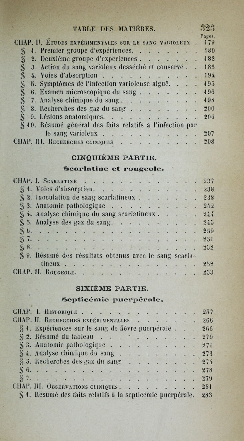 l'ages. CUAP. H. Études expeuimentales sur le sang vahioleux . 179 § 1. Premier groupe d'expériences 180 5 2. Deuxième groupe d'expériences 182 S 3. Action du sang varioieux desséché et conservé . . 186 S 4. Voies d'absorption 194 5 5. Symptômes de l'infection varioleuse aiguë. . . . 195 g 6. Examen microscopique du sang 196 § 7, Analyse chimique du sang 198 § 8. Recherches des gaz du sang 200 5 9. Lésions anatomiques 200 510. Résumé général des faiis relatifs à l'infection par le sang varioieux 207 CHAP. IIL Recherches CLiMQUiiS 208 CINQUIÈME PARTIE. Scarlatine et rougeole- CUAl'. 1. Scarlatine Î37 S 1. Voies d'absorption 238 S 2. Inoculation de sang scarlatinenx ....... 238 5 3. Analomie pathologique . 242 § 4. Analyse chimique du sang scarlalineux 244 S o. Analyse des gaz du sang. 2i3 S (j 250 S 7 251 S 8 252 . 5 9. Résumé des résultats obtenus avec le sang scarla- tineux 252 C1L\P. H. Rougeole 253 SIXIÈME PARTIE. Septicémie piierpéraîc« €IIAP. L Historique 257 €IIAP. II. Recherches expérimentales 266 S 1. Expériences sur le sang de fièvre puerpérale . . . 266 S 2. Résumé du tableau . . . • 270 5 3. Analomie pathologique 271 S 4. Analyse chimique du sang 273 S 5. Reclierches des gaz du sang 274 S 6 .278 S 7 279 CHAP. IlL Observations cliniques 281 S 1. Résumé des faits relatifs à la septicémie puerpérale. 283