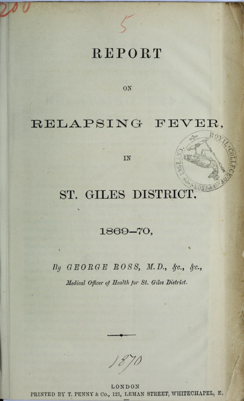 REPORT ON RELAPSING FEVER, tin •>A . ^ xVT-V r X \oV / IN \4 js\W: ST. GILES DISTRICT, ^ 1800—70, % GEORGE ROSS, M.D., Sfc., tyc., Medical Officer of Health for St. Giles District. LONDON PRINTED BY T. PENNF & Co., 121, LEMAN STREET, WHITECHAPEL, E,