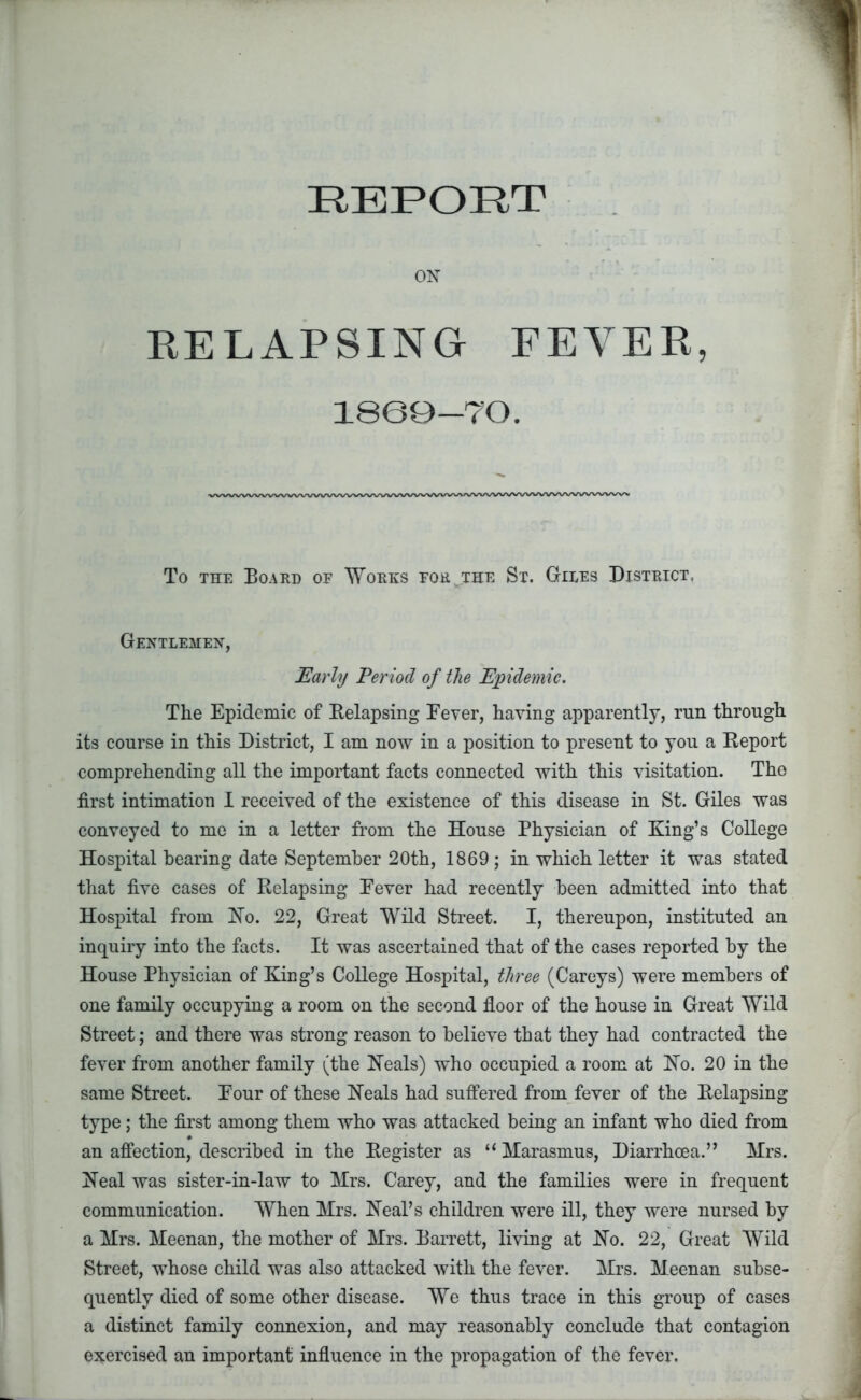 ON RELAPSING FEVER, 1860-70. To the Board of Works for^.the St. Giles District, Gentlemen, Early Period of the Epidemic. The Epidemic of Relapsing Eever, having apparently, run through its course in this District, I am now in a position to present to you a Report comprehending all the important facts connected with this visitation. The first intimation I received of the existence of this disease in St. Giles was conveyed to me in a letter from the House Physician of King’s College Hospital hearing date September 20th, 1869 ; in which letter it was stated that five cases of Relapsing Eever had recently been admitted into that Hospital from Ho. 22, Great Wild Street. I, thereupon, instituted an inquiry into the facts. It was ascertained that of the cases reported by the House Physician of King’s College Hospital, three (Careys) were members of one family occupying a room on the second floor of the house in Great Wild Street; and there was strong reason to believe that they had contracted the fever from another family (the Heals) who occupied a room at Ho. 20 in the same Street. Eour of these Heals had suffered from fever of the Relapsing type; the first among them who was attacked being an infant who died from an affection, described in the Register as “ Marasmus, Diarrhoea.” Mrs. Heal was sister-in-law to Mrs. Carey, and the families were in frequent communication. When Mrs. Heal’s children were ill, they were nursed by a Mrs. Meenan, the mother of Mrs. Barrett, living at Ho. 22, Great Wild Street, whose child was also attacked with the fever. Mrs. Meenan subse- quently died of some other disease. We thus trace in this group of cases a distinct family connexion, and may reasonably conclude that contagion exercised an important influence in the propagation of the fever.