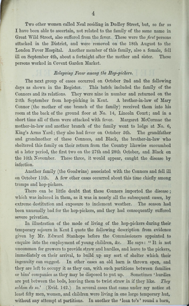 Two other women called Neal residing in Dudley Street, but, so far as I have been able to ascertain, not related to the family of the same name in Great Wild Street, also suffered from the fever. These were the first persons attacked in the District, and were removed on the 18th August to the London Fever Hospital. Another member of this family, also a female, fell ill on September 4th, about a fortnight after the mother and sister. These persons worked in Covent Garden Market. Relapsing Fever among the FLop-pickers. The next group of cases occurred on October 2nd and the following days as shown in the Eegister. This hatch included the family of the Connors and its relations. They were nine in number and returned on the 24th September from hop-picking in Kent. A brother-in-law of Mary Connor (the mother of one branch of the family) received them into his room at the back of the ground floor at No. 14, Lincoln Court; and in a short time all of them were attacked with fever. Margaret McCormac the mother-in-law and another branch of the family went to lodge at No. 6, King’s Arms Yard; they also had fever on October 5th. The grandfather and grandmother of these Connors, and Black, the brother-in-law who sheltered this family on their return from the Country likewise succumbed at a later period, the first two on the 27th and 28th October, and Black on the 10th November. These three, it would appear, caught the disease by infection. Another family (the Goodwins) associated with the Connors and fell ill on October 11th. A few other cases occurred about this time chiefly among tramps and hop-pickers. There can be little doubt that these Connors imported the disease; which was induced in them, as it was in nearly all the subsequent cases, by extreme destitution and exposure to inclement weather. The season had been unusually bad for the hop-pickers, and they had consequently suffered severe privation. In illustration of the mode of living of the hop-pickers during their temporary sojourn in Kent I quote the following description from evidence given by Mr. Edward Stanhope before the Commissioners appointed to enquire into the employment of young children, &c. He says : “ It is not uncommon for growers to provide straw and hurdles, and leave to the pickers, immediately on their arrival, to build up any sort of shelter which then- ingenuity can suggest. In other cases an old barn is thrown open, and they are left to occupy it as they can, with such partitions between families or bins’ companies as they may be disposed to put up. Sometimes ‘ hurdles are put between the beds, leaving them to twist straw in if they like. They seldom do so.’ (Evid. 142.) In several cases that came under my notice at least fifty men, women, and children were living in one large temporary hut, without any attempt at partitions. In another the 1 lean to’s ’ round a barn,