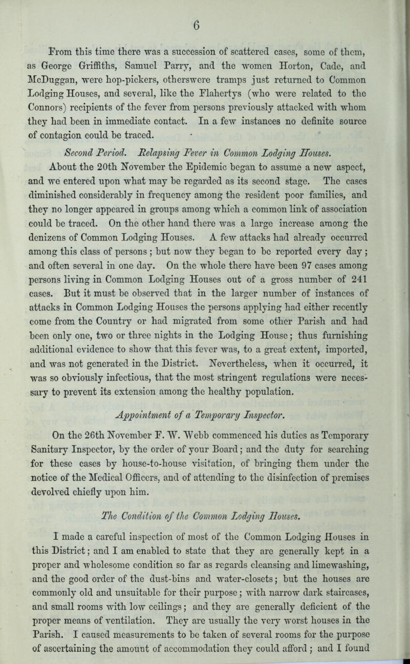 From this time there was a succession of scattered cases, some of them, as George Griffiths, Samuel Parry, and the women Horton, Cade, and McDuggan, were hop-pickers, otherswere tramps just returned to Common Lodging Houses, and several, like the Plahertys (who were related to the Connors) recipients of the fever from persons previously attacked with whom they had been in immediate contact. In a few instances no definite source of contagion could he traced. Second Period. Relapsing Fever in Common Lodging Houses. About the 20th November the Epidemic began to assume a new aspect, and we entered upon what may he regarded as its second stage. The cases diminished considerably in frequency among the resident poor families, and they no longer appeared in groups among which a common link of association could he traced. On the other hand there was a large increase among the denizens of Common Lodging Houses. A few attacks had already occurred among this class of persons ; hut now they began to he reported every day ; and often several in one day. On the whole there have been 97 cases among persons living in Common Lodging Houses out of a gross number of 241 cases. But it must he observed that in the larger number of instances of attacks in Common Lodging Houses the persons applying had either recently come from the Country or had migrated from some other Parish and had been only one, two or three nights in the Lodging House; thus furnishing additional evidence to show that this fever was, to a great extent, imported, and was not generated in the District. Nevertheless, when it occurred, it was so obviously infectious, that the most stringent regulations were neces- sary to prevent its extension among the healthy population. Appointment of a Temporary Inspector. On the 26th November E. W. Webb commenced his duties as Temporary Sanitary Inspector, by the order of your Board; and the duty for searching for these cases by house-to-house visitation, of bringing them under the notice of the Medical Officers, and of attending to the disinfection of premises devolved chiefly upon him. The Condition of the Common Lodging Houses. I made a careful inspection of most of the Common Lodging Houses in this District; and I am enabled to state that they are generally kept in a proper and wholesome condition so far as regards cleansing and limewashing, and the good order of the dust-bins and water-closets; hut the houses are commonly old and unsuitable for their purpose; with narrow dark staircases, and small rooms with low ceilings; and they are generally deficient of the proper means of ventilation. They are usually the very worst houses in the Parish. I caused measurements to he taken of several rooms for the purpose of ascertaining the amount of accommodation they could afford ; and I found