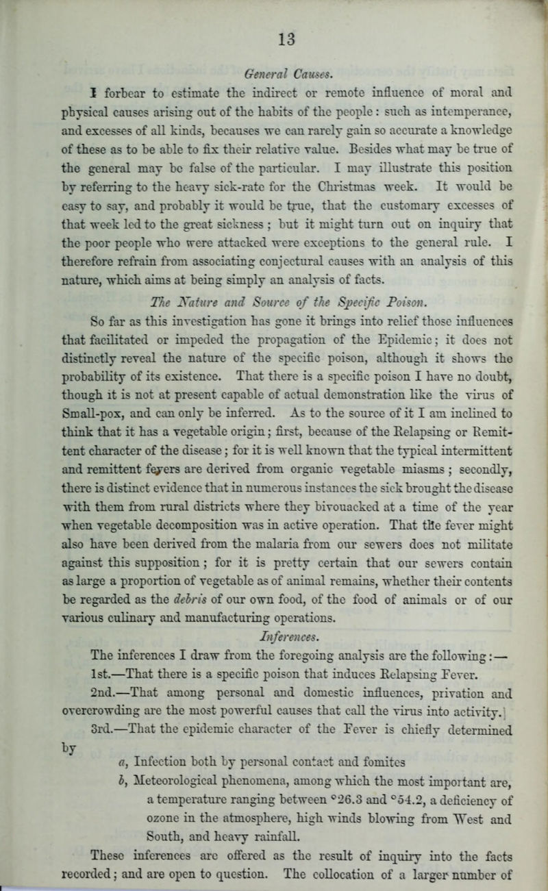 General Cau-se-s. I forbear to estimate the indirect or remote influence of moral and physical causes arising out of the habits of the people : such as intemperance, and excesses of all kinds, becauses we can rarely gain so accurate a knowledge of these as to be able to fix their relative value. Besides what may be true of the general may be false of the particular. I may illustrate this position by referring to the heavy sick-rate for the Christmas week. It would be easy to say, and probably it would be true, that the customary excesses of that week led to the great sickness ; but it might turn out on inquiry that the poor people who were attacked were exceptions to the general rule. I therefore refrain from associating conjectural causes with an analysis of this nature, which aims at being simply an analysis of facts. The Nature and Source of the Specific Poison. So far as this investigation has gone it brings into relief those influences that facilitated or impeded the propagation of the Epidemic; it does not distinctly reveal the nature of the specific poison, although it shows the probability of its existence. That there is a specific poison I have no doubt, though it is not at present capable of actual demonstration like the virus of Small-pox, and can only be inferred. As to the source of it I am inclined to think that it has a vegetable origin; first, because of the Kelapsing or Remit- tent character of the disease; for it is well known that the typical intermittent and remittent feyers are derived from organic vegetable miasms ; secondly, there is distinct evidence that in numerous instances the sick brought the disease with them from rural districts where they bivouacked at a time of the year when vegetable decomposition was in active operation. That the fever might also have been derived from the malaria from our sewers does not militate against this supposition; for it is pretty certain that our sewers contain as large a proportion of vegetable as of animal remains, whether their contents be regarded as the debris of our own food, of the food of animals or of our various culinary and manufacturing operations. Inferences. The inferences I draw from the foregoing analysis are the following: — 1st.—That there is a specific poison that induces Relapsing Eever. 2nd.—That among personal and domestic influences, privation and overcrowding are the most powerful causes that call the virus into activity.' 3rd.—That the epidemic character of the Fever is chiefly determined by a, Infection both by personal contact and fomites £, Meteorological phenomena, among which the most important are, a temperature ranging between °26.3 and °54.2, a deficiency of ozone in the atmosphere, high winds blowing from West and South, and heavy rainfall. These inferences arc offered as the result of inquiry into the facts recorded; and are open to question. The collocation of a larger number of