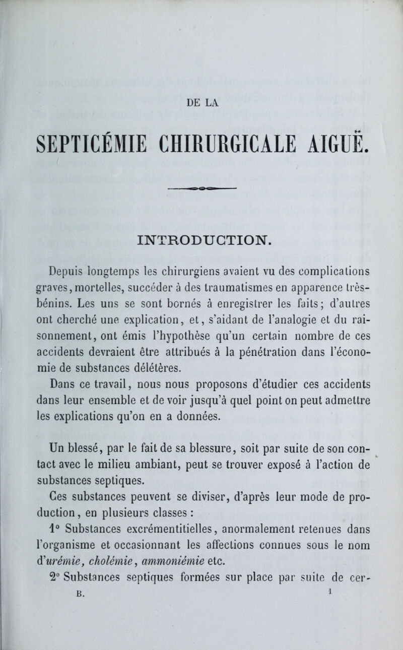 SEPTICÉMIE CHIRURGICALE AIGUË. INTRODUCTION. Depuis longtemps les chirurgiens avaient vu des complications graves,mortelles, succéder à des traumatismes en apparence très- bénins. Les uns se sont bornés à enregistrer les faits; d'autres ont cherché une explication, et, s'aidant de l'analogie et du rai- sonnement, ont émis l'hypothèse qu'un certain nombre de ces accidents devraient être attribués à la pénétration dans l'écono- mie de substances délétères. Dans ce travail, nous nous proposons d'étudier ces accidents dans leur ensemble et de voir jusqu'à quel point on peut admettre les explications qu'on en a données. Un blessé, par le fait de sa blessure, soit par suite de son con- tact avec le milieu ambiant, peut se trouver exposé à l'action de substances septiques. Ces substances peuvent se diviser, d'après leur mode de pro- duction, en plusieurs classes : 1^ Substances excrémentitielles, anormalement retenues dans l'organisme et occasionnant les affections connues sous le nom d'urémie, cholémie, ammoniémie etc. 2^ Substances septiques formées sur place par suite de cer-