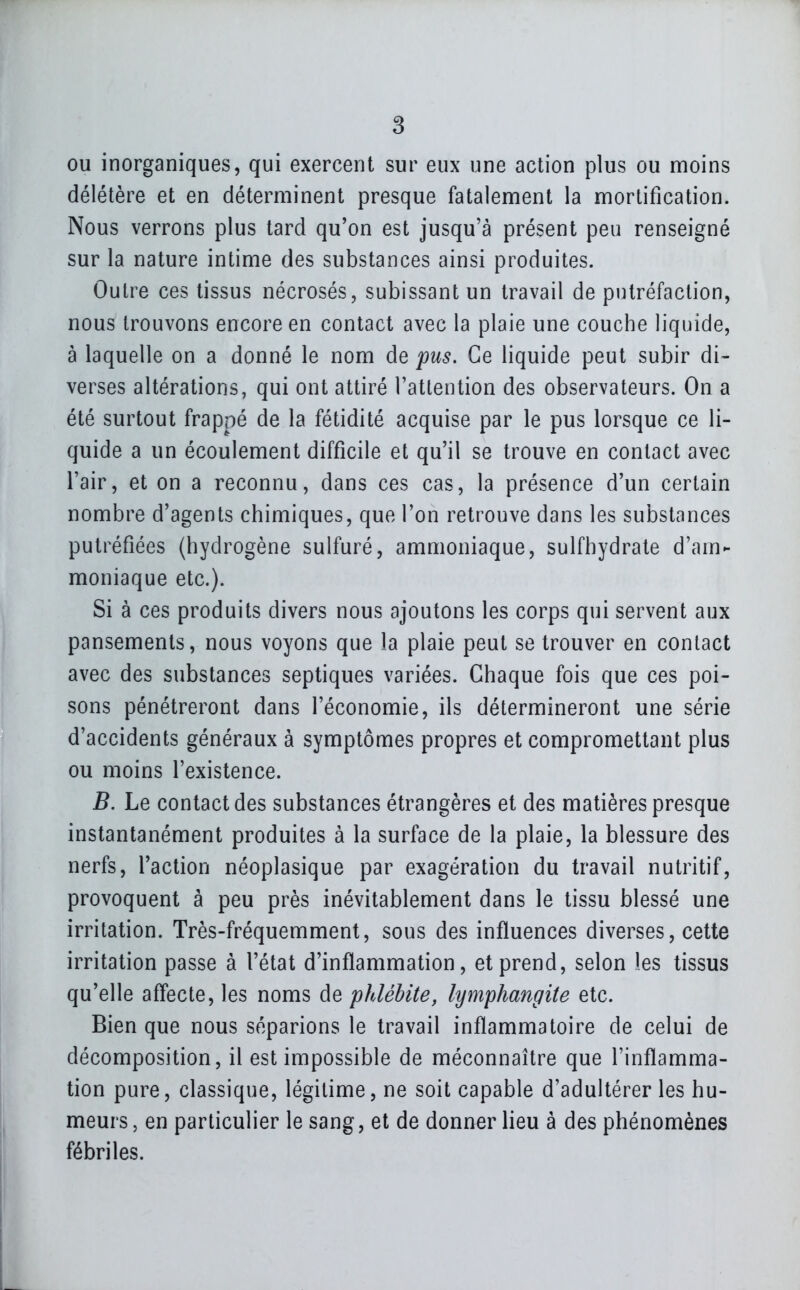 ou inorganiques, qui exercent sur eux une action plus ou moins délétère et en déterminent presque fatalement la mortification. Nous verrons plus tard qu'on est jusqu'à présent peu renseigné sur la nature intime des substances ainsi produites. Outre ces tissus nécrosés, subissant un travail de putréfaction, nous trouvons encore en contact avec la plaie une couche liquide, à laquelle on a donné le nom de pus. Ce liquide peut subir di- verses altérations, qui ont attiré l'attention des observateurs. On a été surtout frappé de la fétidité acquise par le pus lorsque ce li- quide a un écoulement difficile et qu'il se trouve en contact avec l'air, et on a reconnu, dans ces cas, la présence d'un certain nombre d'agents chimiques, que l'on retrouve dans les substances putréfiées (hydrogène sulfuré, ammoniaque, sulfhydrate d'am- moniaque etc.). Si à ces produits divers nous ajoutons les corps qui servent aux pansements, nous voyons que la plaie peut se trouver en contact avec des substances septiques variées. Chaque fois que ces poi- sons pénétreront dans l'économie, ils détermineront une série d'accidents généraux à symptômes propres et compromettant plus ou moins l'existence. B. Le contact des substances étrangères et des matières presque instantanément produites à la surface de la plaie, la blessure des nerfs, l'action néoplasique par exagération du travail nutritif, provoquent à peu près inévitablement dans le tissu blessé une irritation. Très-fréquemment, sous des influences diverses, cette irritation passe à l'état d'inflammation, et prend, selon les tissus qu'elle affecte, les noms de phlébite, lymphangite etc. Bien que nous séparions le travail inflammatoire de celui de décomposition, il est impossible de méconnaître que l'inflamma- tion pure, classique, légitime, ne soit capable d'adultérer les hu- meurs, en particulier le sang, et de donner lieu à des phénomènes fébriles.