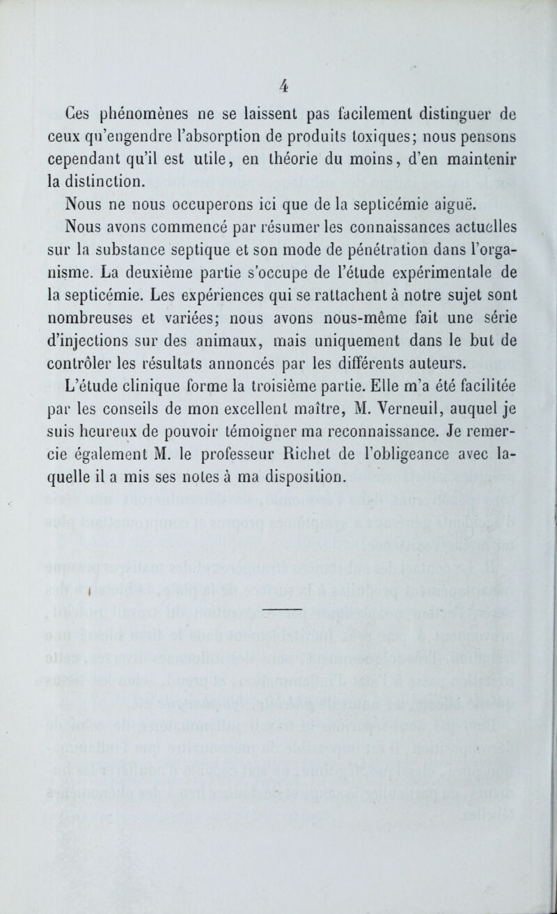 Ces phénomènes ne se laissent pas facilement distinguer de ceux qu'engendre l'absorption de produits toxiques; nous pensons cependant qu'il est utile, en théorie du moins, d'en maintenir la distinction. Nous ne nous occuperons ici que de la septicémie aiguë. Nous avons commencé par résumer les connaissances actuelles sur la substance septique et son mode de pénétration dans l'orga- nisme. La deuxième partie s'occupe de l'étude expérimentale de la septicémie. Les expériences qui se rattachent à notre sujet sont nombreuses et variées; nous avons nous-même fait une série d'injections sur des animaux, mais uniquement dans le but de contrôler les résultats annoncés par les différents auteurs. L'étude clinique forme la troisième partie. Elle m'a été facilitée par les conseils de mon excellent maître, M. Verneuil, auquel je suis heureux de pouvoir témoigner ma reconnaissance. Je remer- cie également M. le professeur Richet de l'obligeance avec la- quelle il a mis ses notes à ma disposition.