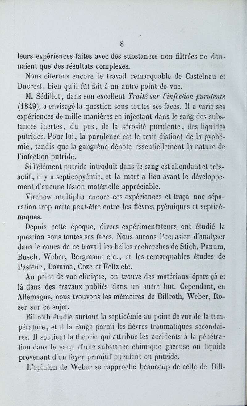 leurs expériences faites avec des substances non filtrées ne don- naient que des résultats complexes. Nous citerons encore le travail remarquable de Castelnau et Ducrest, bien qu'il fût fait à un autre point de vue. M. Sédillot, dans son excellent Traité sur rinfection purulente (4849), a envisagé la question sous toutes ses faces. Il a varié ses expériences de mille manières en injectant dans le sang des subs- tances inertes, du pus, de la sérosité purulente, des liquides putrides. Pour lui, la purulence est le trait distinct de la pyohé- mie, tandis que la gangrène dénote essentiellement la nature de l'infection putride. Si l'élément putride introduit dans le sang est abondant et très- actif, il y a septicopyémie, et la mort a lieu avant le développe- ment d'aucune lésion matérielle appréciable. Virchow multiplia encore ces expériences et traça une sépa- ration trop nette peut-être entre les fièvres pyémiques et septicé- miques. Depuis cette époque, divers expérimentateurs ont étudié la question sous toutes ses faces. Nous aurons l'occasion d'analyser dans le cours de ce travail les belles recherches de Stich, Panum, Busch, Weber, Bergmann etc., et les remarquables études de Pasteur, Davaine, Goze et Feltz etc. Au point de vue clinique, on trouve des matériaux épars çà et là dans des travaux publiés dans un autre but. Cependant, en Allemagne, nous trouvons les mémoires de Billroth, Weber, Ro- ser sur ce sujet. Billroth étudie surtout la septicémie au point de vue de la tem- pérature, et il la range parmi les fièvres Iraumatiques secondai- res. Il soutient la théorie qui attribue les accidents'à la pénétra- tion dans le sang d'une substance chimique gazeuse ou liquide provenant d'un foyer primitif purulent ou putride. L'opinion de Weber se rapproche beaucoup de celle de Bill-