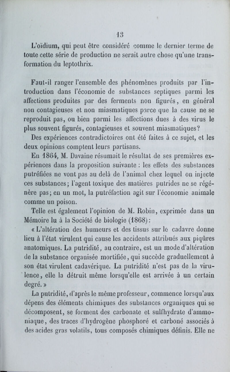 L'oïdium, qui peut être considéré comme le dernier terme de toute cette série de production ne serait autre chose qu'une trans- formation du leptothrix. Faut-il ranger l'ensemble des phénomènes produits par l'in- troduction dans l'économie de substances septiques parmi les affections produites par des ferments non figurés, en général non contagieuses et non miasmatiques parce que la cause ne se reproduit pas, ou bien parmi les affections dues à des virus le plus souvent figurés, contagieuses et souvent miasmatiques? Des expériences contradictoires ont été faites à ce sujet, et les deux opinions comptent leurs partisans. En 1884, M. Davaine résumait le résultat de ses premières ex- périences dans la proposition suivante : les effets des substances putréfiées ne vont pas au delà de l'animal chez lequel on injecte ces substances; l'agent toxique des matières putrides ne se régé- nère pas; en un mot, la putréfaction agit sur l'économie animale comme un poison. Telle est également l'opinion de M. Robin, exprimée dans un Mémoire lu à la Société de biologie (1868): «L'altération des humeurs et des tissus sur le cadavre donne lieu à l'état virulent qui cause les accidents attribués aux piqûres anatomiques. La putridilé, au contraire, est un mode d'altération de la substance organisée mortifiée, qui succède graduellement à son état virulent cadavérique. La putridité n'est pas de la viru- lence, elle la détruit même lorsqu'elle est arrivée à un certain degré. » La putridité, d'après le même professeur, commence lorsqu'aux dépens des éléments chimiques des substances organiques qui se décomposent, se forment des carbonate et sulfhydrate d'ammo- niaque, des traces d'hydrogène phosphoré et carboné associés à des acides gras volatils, tous composés chimiques définis. Elle ne