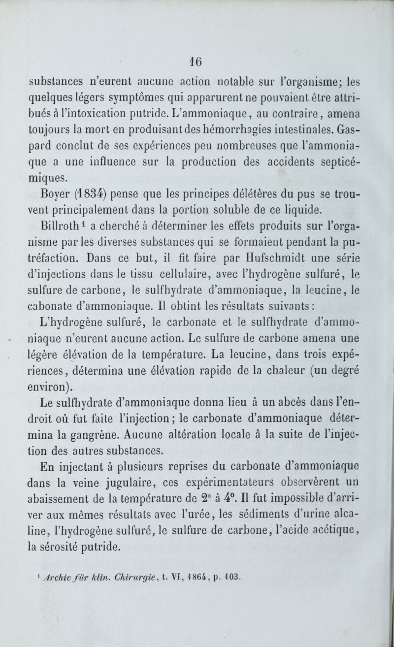 substances n'eurent aucune action notable sur l'organisme; les quelques légers symptômes qui apparurent ne pouvaient être attri- bués à l'intoxication putride. L'ammoniaque, au contraire, amena toujours la mort en produisant des hémorrhagies intestinales. Gas- pard conclut de ses expériences peu nombreuses que l'ammonia- que a une influence sur la production des accidents septicé- miques. Boyer (4834) pense que les principes délétères du pus se trou- vent principalement dans la portion soluble de ce liquide. Billroth^ a cherché à déterminer les effets produits sur l'orga- nisme parles diverses substances qui se formaient pendant la pu- tréfaction. Dans ce but, il fit faire par Hufschmidt une série d'injections dans le tissu cellulaire, avec l'hydrogène sulfuré, le sulfure de carbone, le sulfhydrate d'ammoniaque, la leucine, le cabonate d'ammoniaque. Il obtint les résultats suivants: L'hydrogène sulfuré, le carbonate et le sulfhydrate d'ammo- niaque n'eurent aucune action. Le sulfure de carbone amena une légère élévation de la température. La leucine, dans trois expé- riences, détermina une élévation rapide de la chaleur (un degré environ). Le sulfhydrate d'ammoniaque donna lieu à un abcès dans l'en- droit où fut faite l'injection ; le carbonate d'ammoniaque déter- mina la gangrène. Aucune altération locale à la suite de l'injec- tion des autres substances. En injectant à plusieurs reprises du carbonate d'ammoniaque dans la veine jugulaire, ces expérimentateurs observèrent un abaissement de la température de 2° à 4°. Il fut impossible d'arri- ver aux mêmes résultats avec l'urée, les sédiments d'urine alca- line, l'hydrogène sulfuré, le sulfure de carbone, l'acide acétique, la sérosité putride. 1 Archwfiir klin. Chirurgie^ t. VI, 1864, p. 103.