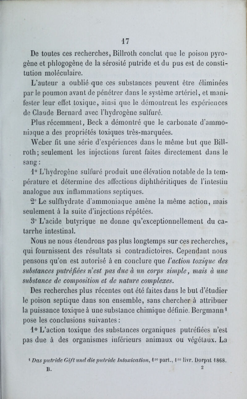 De toutes ces recherches, Billroth conclut que le poison pyro- gène et phlogogène de la sérosité putride et du pus est de consti- tution moléculaire. L'auteur a oublié que ces substances peuvent être éliminées par le poumon avant de pénétrer dans le système artériel, et mani- fester leur effet toxique, ainsi que le démontrent les expériences de Claude Bernard avec l'hydrogène sulfuré. Plus récemment, Beck a démontré que le carbonate d'ammo- niaque a des propriétés toxiques très-marquées. Weber fit une série d'expériences dans le même but que Bill- roth; seulement les injections furent faites directement dans le sang : 1° L'hydrogène sulfuré produit une élévation notable de la tem- pérature et détermine des affections diphthéritiques de l'intestin analogue aux inflammations septiques. 2^ Le sulfhydrate d^ammoniaque amène la même action, mais seulement à la suite d'injections répétées. 3'' L'acide butyrique ne donne qu'exceptionnellement du ca- tarrhe intestinal. Nous ne nous étendrons pas plus longtemps sur ces recherches, qui fournissent des résultats si contradictoires. Cependant nous pensons qu'on est autorisé à en conclure que Vaction toxique des substances putréfiées ri est pas due à un corps simple, mais à une substance de composition et de iiature complexes. Des recherches plus récentes ont été faites dans le but d'étudier le poison septique dans son ensemble, sans chercher à attribuer la puissance toxique à une substance chimique définie. Bergmann^ pose les conclusions suivantes : 1^ L'action toxique des substances organiques putréfiées n'est pas due à des organismes inférieurs animaux ou végétaux. La 1 Dasputride Gift tmd die putride hitoxication,part., 1 livr. Dorp-it 1868.
