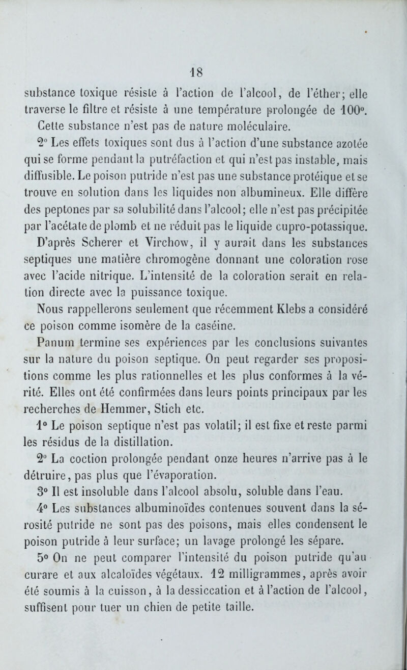 substance toxique résiste à l'action de l'alcool, de l'éther; elle traverse le filtre et résiste à une température prolongée de 100^ Cette substance n'est pas de nature moléculaire. Les effets toxiques sont dus à l'action d'une substance azotée qui se forme pendant la putréfaction et qui n'est pas instable, mais diffusible. Le poison puti'ide n'est pas une substance protéique et se trouve en solution dans les liquides non albumineux. Elle diffère des peptones par sa solubilité dans l'alcool; elle n'est pas précipitée par l'acétate de plomb et ne réduit pas le liquide cupro-potassique. D'après Scherer et Virchow, il y aurait dans les substances septiques une matière chromogène donnant une coloration rose avec l'acide nitrique. L'intensité de la coloration serait en rela- tion directe avec la puissance toxique. Nous rappellerons seulement que récemment Klebs a considéré ce poison comme isomère de la caséine. Panum termine ses expériences par les conclusions suivantes sur la nature du poison septique. On peut regarder ses proposi- tions comme les plus rationnelles et les plus conformes à la vé- rité. Elles ont été confirmées dans leurs points principaux par les recherches de Hemmer, Stich etc. 1° Le poison septique n'est pas volatil; il est fixe et reste parmi les résidus de la distillation. 2^ La coction prolongée pendant onze heures n'arrive pas à le détruire, pas plus que l'évaporation. S** Il est insoluble dans l'alcool absolu, soluble dans l'eau. 4^ Les substances albuminoïdes contenues souvent dans la sé- rosité putride ne sont pas des poisons, mais elles condensent le poison putride à leur surface; un lavage prolongé les sépare. 5° On ne peut comparer Tintensité du poison putride qu'au curare et aux alcaloïdes végétaux. 12 milligrammes, après avoir été soumis à la cuisson, à la dessiccation et à l'action de l'alcool, suffisent pour tuer un chien de petite taille.