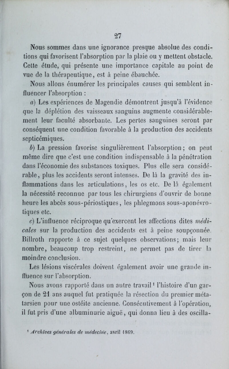 Nous sommes dans une ignorance presque absolue des condi- tions qui favorisent l'absorption par la plaie ou y mettent obstacle. Cette étude, qui présente une importance capitale au point de vue de la thérapeutique, est à peine ébauchée. Nous allons énumérer les principales causes qui semblent in- fïuencer l'absorption : a) Les expériences de Magendie démontrent jusqu'à l'évidence que la déplétion des vaisseaux sanguins augmente considérable- ment leur faculté absorbante. Les pertes sanguines seront par conséquent une condition favorable à la production des accidents septicémiques. b) La pression favorise singuHèrement l'absorption ; on peut même dire que c'est une condition indispensable à la pénétration dans l'économie des substances toxiques. Plus elle sera considé- rable, plus les accidents seront intenses. De là la gravité des in- flammations dans les articulations, les os etc. De là également la nécessité reconnue par tous les chirurgiens d'ouvrir de bonne heure les abcès sous-périostiques, les phlegmons sous-aponévro- tiques etc. c) L'influence réciproque qu'exercent les affections dites médi- cales sur la production des accidents est à peine soupçonnée. Billroth rapporte à ce sujet quelques observations; mais leur nombre, beaucoup trop restreint, ne permet pas de tirer la moindre conclusion. Les lésions viscérales doivent également avoir une grande in- fluence sur l'absorption. Nous avons rapporté dans un autre travail^ l'histoire d'un gar- çon de 21 ans auquel fut pratiquée la résection du premier méta- tarsien pour une ostéite ancienne. Consécutivement à l'opération, il fut pris d'une albuminurie aiguë, qui donna lieu à des oscilla- ^ Archives générales de médecvie. avriî 1869.