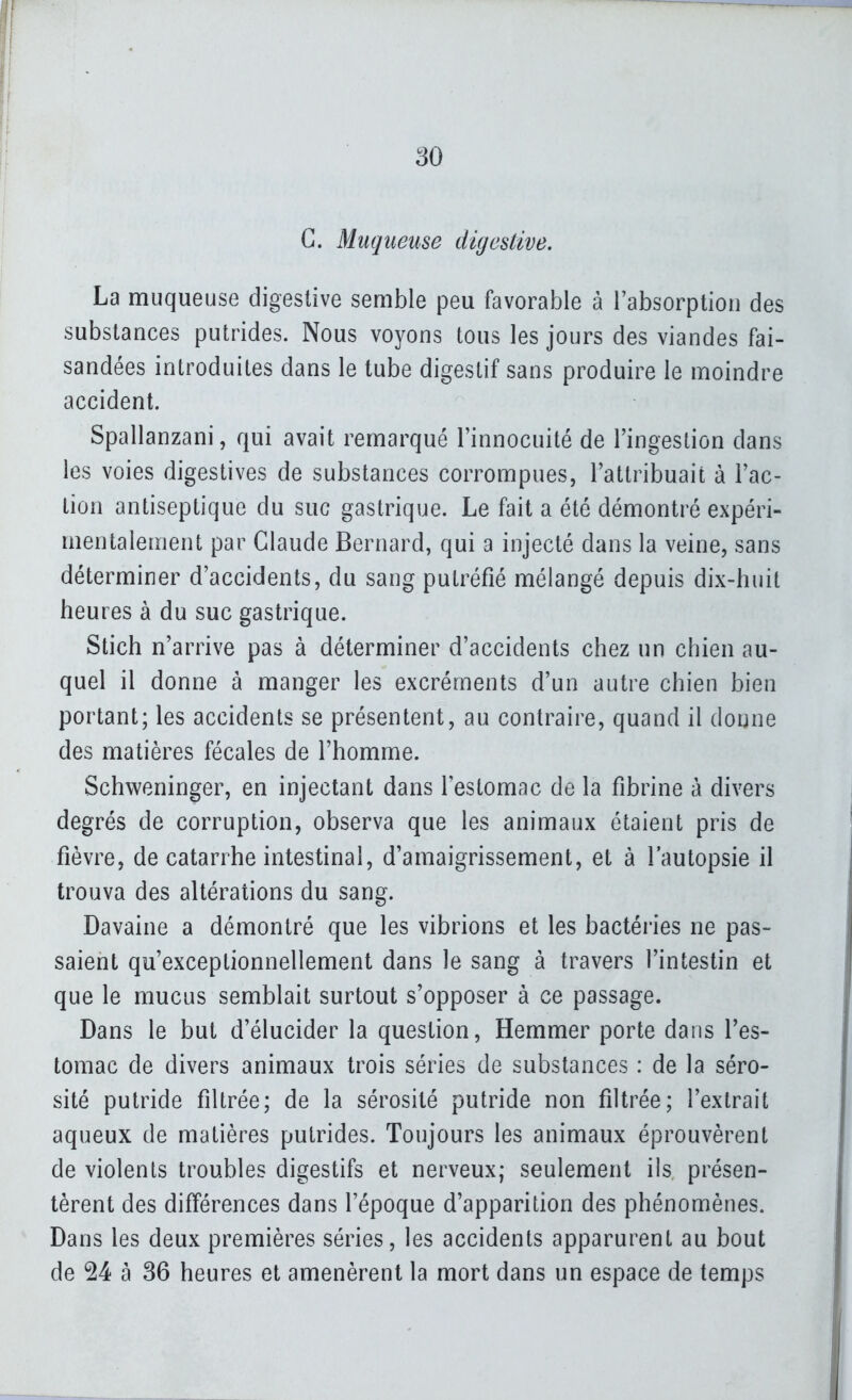 ^0 G. Muqueuse diyesUve. La muqueuse digeslive semble peu favorable à rabsorption des substances putrides. Nous voyons tous les jours des viandes fai- sandées introduites dans le tube digestif sans produire le moindre accident. Spallanzani, qui avait remarqué l'innocuité de l'ingestion dans les voies digestives de substances corrompues, l'attribuait à l'ac- tion antiseptique du suc gastrique. Le fait a été démontré expéri- mentalement par Claude Bernard, qui a injecté dans la veine, sans déterminer d'accidents, du sang putréfié mélangé depuis dix-huit heures à du suc gastrique. Stich n'arrive pas à déterminer d'accidents chez un chien au- quel il donne à manger les excréments d'un autre chien bien portant; les accidents se présentent, au contraire, quand il donne des matières fécales de l'homme. Schweninger, en injectant dans lestomac de la fibrine à divers degrés de corruption, observa que les animaux étaient pris de fièvre, de catarrhe intestinal, d'amaigrissement, et à l'autopsie il trouva des altérations du sang. Davaine a démontré que les vibrions et les bactéries ne pas- saient qu'exceptionnellement dans le sang à travers l'intestin et que le mucus semblait surtout s'opposer à ce passage. Dans le but d'élucider la question, Hemmer porte dans l'es- tomac de divers animaux trois séries de substances : de la séro- sité putride filtrée; de la sérosité putride non filtrée; l'extrait aqueux de matières putrides. Toujours les animaux éprouvèrent de violents troubles digestifs et nerveux; seulement ils présen- tèrent des différences dans l'époque d'apparition des phénomènes. Dans les deux premières séries, les accidents apparurent au bout de 24 à 36 heures et amenèrent la mort dans un espace de temps