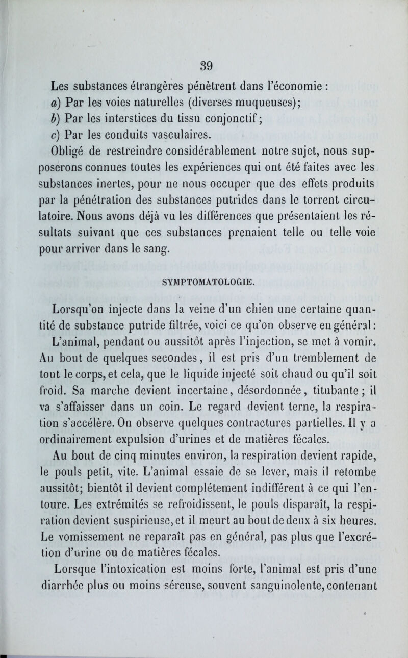 Les substances étrangères pénètrent dans Téconomie : a) Par les voies naturelles (diverses muqueuses); b) Par les interstices du tissu conjonctif ; c) Par les conduits vasculaires. Obligé de restreindre considérablement notre sujet, nous sup- poserons connues toutes les expériences qui ont été faites avec les substances inertes, pour ne nous occuper que des effets produits par la pénétration des substances putrides dans le torrent circu- latoire. Nous avons déjà vu les différences que présentaient les ré- sultats suivant que ces substances prenaient telle ou telle voie pour arriver dans le sang. SYMPTOMATOLOGIE. Lorsqu'on injecte dans la veine d'un chien une certaine quan- tité de substance putride filtrée, voici ce qu'on observe en général : L'animal, pendant ou aussitôt après l'injection, se met à vomir. Au bout de quelques secondes, il est pris d'un tremblement de tout le corps, et cela, que le liquide injecté soit chaud ou qu'il soit froid. Sa marche devient incertaine, désordonnée, titubante; il va s'afïaisser dans un coin. Le regard devient terne, la respira- tion s'accélère. On observe quelques contractures partielles.il y a ordinairement expulsion d'urines et de matières fécales. Au bout de cinq minutes environ, la respiration devient rapide, le pouls petit, vite. L'animal essaie de se lever, mais il retombe aussitôt; bientôt il devient complètement indifférent à ce qui l'en- toure. Les extrémités se refroidissent, le pouls disparaît, la respi- ration devient suspirieuse,et il meurt au bout de deux à six heures. Le vomissement ne reparaît pas en général, pas plus que l'excré- tion d'urine ou de matières fécales. Lorsque l'intoxication est moins forte, l'animal est pris d'une diarrhée plus ou moins séreuse, souvent sanguinolente, contenant