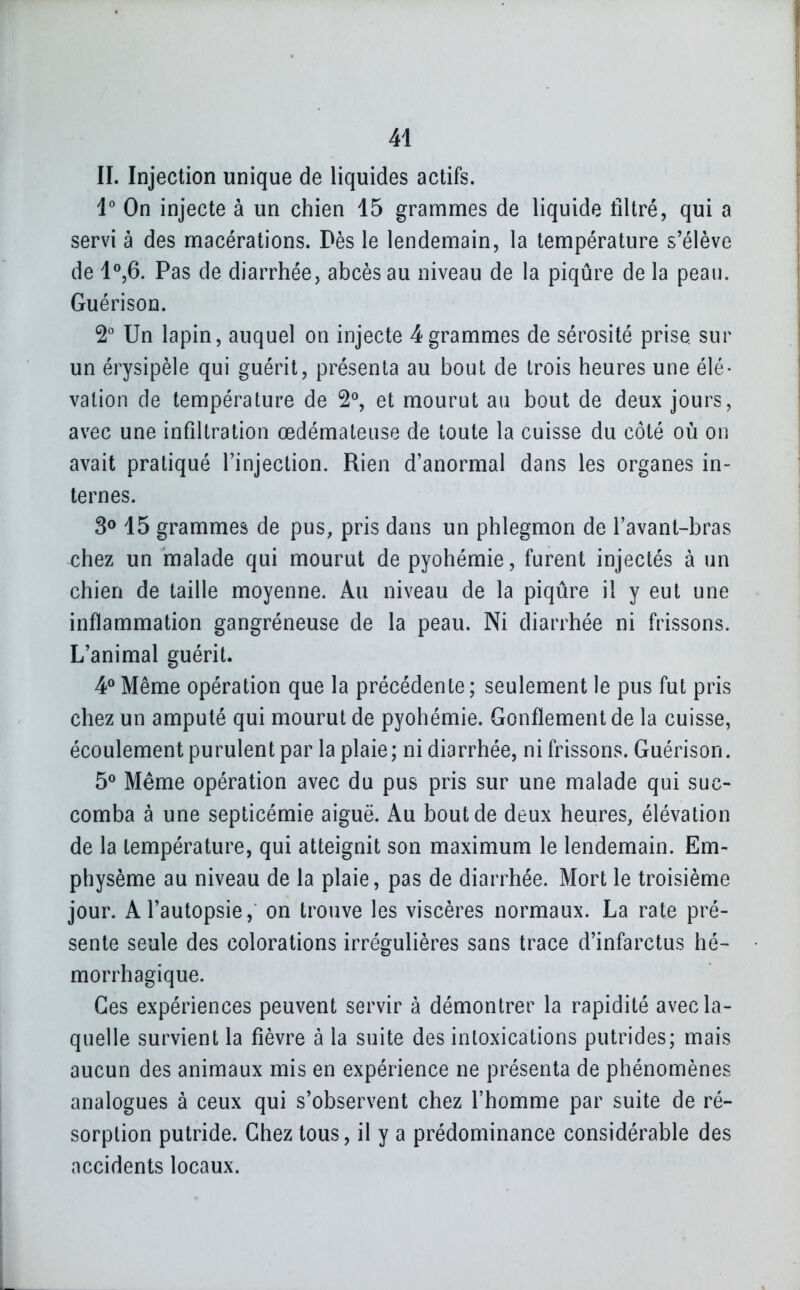 IL Injection unique de liquides actifs. V On injecte à un chien 45 grammes de liquide filtré, qui a servi à des macérations. Dès le lendemain, la température s'élève de 1^6. Pas de diarrhée, abcès au niveau de la piqûre de la peau. Guérison. 2° Un lapin, auquel on injecte 4grammes de sérosité prise sur un érysipèle qui guérit, présenta au bout de trois heures une élé- vation de température de 2°, et mourut au bout de deux jours, avec une infiltration œdémateuse de toute la cuisse du côté où on avait pratiqué l'injection. Rien d'anormal dans les organes in- ternes. 30 45 grammes de pus, pris dans un phlegmon de l'avant-bras chez un malade qui mourut de pyohémie, furent injectés à un chien de taille moyenne. Au niveau de la piqûre il y eut une inflammation gangréneuse de la peau. Ni diarrhée ni frissons. L'animal guérit. 4^ Même opération que la précédente ; seulement le pus fut pris chez un amputé qui mourut de pyohémie. Gonflement de la cuisse, écoulement purulent par la plaie ; ni diarrhée, ni frissons. Guérison. 5^ Même opération avec du pus pris sur une malade qui suc- comba à une septicémie aiguë. Au bout de deux heures, élévation de la température, qui atteignit son maximum le lendemain. Em- physème au niveau de la plaie, pas de diarrhée. Mort le troisième jour. A l'autopsie, on trouve les viscères normaux. La rate pré- sente seule des colorations irrégulières sans trace d'infarctus hé- morrhagique. Ces expériences peuvent servir à démontrer la rapidité avec la- quelle survient la fièvre à la suite des intoxications putrides; mais aucun des animaux mis en expérience ne présenta de phénomènes analogues à ceux qui s'observent chez l'homme par suite de ré- sorption putride. Chez tous, il y a prédominance considérable des accidents locaux.