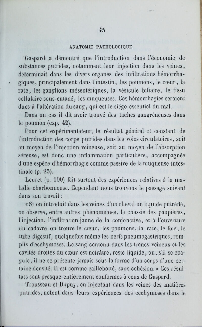 ANATOMIE PATHOLOGIQUE. Gaspard a démontré que l'introduction dans l'économie de substances putrides, notamment leur injection dans les veines, déterminait dans les divers organes des infiltrations hémorrha- giques, principalement dans l'intestin, les poumons, le cœur, la rate, les ganglions mésentériques, la vésicule biliaire, le tissu cellulaire sous-cutané, les muqueuses. Ces hémorrhagies seraient dues à l'altération du sang, qui est le siège essentiel du mal. Dans un cas il dit avoir trouvé des taches gangréneuses dans le poumon (exp. 42). Pour cet expérimentateur, le résultat général et constant de l'introduction des corps putrides dans les voies circulatoires, soit au moyen de l'injection veineuse, soit au moyen de l'absorption séreuse, est donc une inflammation particulière, accompagnée d'une espèce d'hémorrhagie comme passive de la muqueuse intes- tinale (p. 25). Leuret (p. 100) fait surtout des expériences relatives à la ma- ladie charbonneuse. Cependant nous trouvons le passage suivant dans son travail : «Si on introduit dans les veines d'un cheval un liquide putréfié, on observe, entre autres phénomèmes, la chassie des paupières, l'injection, l'infiltration jaune de la conjonctive, et à l'ouverture du cadavre on trouve le cœur, les poumons, la rate, le foie, le tube digestif, quelquefois même les nerfs pneumogastriques, rem- plis d'ecchymoses. Le sang contenu dans les troncs veineux et les cavités droites du cœur est noirâtre, reste liquide, ou, s'il se coa- gule, il ne se présente jamais sous la forme d'un corps d'une cer- taine densité. Il est comme caillebotté, sans cohésion.» Ces résul- tats sont presque entièrement conformes à ceux de Gaspard. Trousseau et Dupuy, en injectant dans les veines des matières putrides, notent dans leurs expériences des ecchymoses dans le