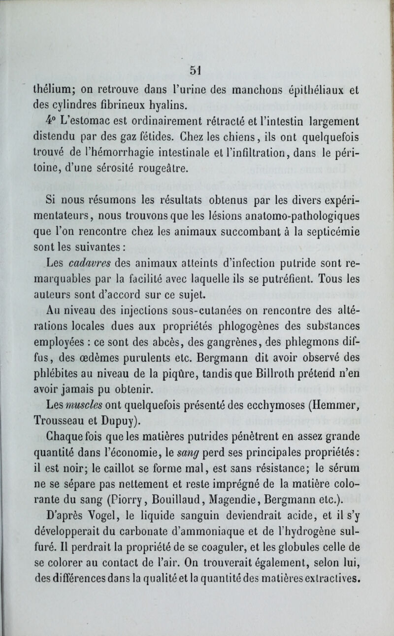 5J Ihélium; on retrouve dans l'urine des manchons épitliéliaux et des cylindres fibrineux hyalins. ¥ L'estomac est ordinairement rétracté et l'intestin largement distendu par des gaz fétides. Chez les chiens, ils ont quelquefois trouvé de l'hémorrhagie intestinale et l'infiltration, dans le péri- toine, d'une sérosité rougeâtre. Si nous résumons les résultats obtenus par les divers expéri- mentateurs, nous trouvons que les lésions anatomo-pathologiques que l'on rencontre chez les animaux succombant à la septicémie sont les suivantes : Les cadavres des animaux atteints d'infection putride sont re- marquables par la facilité avec laquelle ils se putréfient. Tous les auteurs sont d'accord sur ce sujet. Au niveau des injections sous-cutanées on rencontre des alté- rations locales dues aux propriétés phlogogènes des substances employées : ce sont des abcès, des gangrènes, des phlegmons dif- fus, des œdèmes purulents etc. Bergmann dit avoir observé des phlébites au niveau de la piqûre, tandis que Billroth prétend n'en avoir jamais pu obtenir. Les muscles ont quelquefois présenté des ecchymoses (Hemmer, Trousseau et Dupuy). Chaque fois que les matières putrides pénètrent en assez grande quantité dans l'économie, le sang perd ses principales propriétés: il est noir; le caillot se forme mal, est sans résistance; le sérum ne se sépare pas nettement et reste imprégné de la matière colo- rante du sang (Piorry, Bouillaud, Magendie, Bergmann etc.). D après Vogel, le liquide sanguin deviendrait acide, et il s'y développerait du carbonate d'ammoniaque et de l'hydrogène sul- furé. Il perdrait la propriété de se coaguler, et les globules celle de se colorer au contact de l'air. On trouverait également, selon lui, des différences dans la qualité et la quantité des matières exlractives.