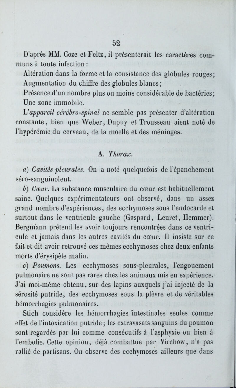 D'après MM. Goze et Feltz, il présenterait les caractères com- muns à toute infection : Altération dans la forme et la consistance des globules rouges; Augmentation du chiffre des globules blancs; Présence d'un nombre plus ou moins considérable de bactéries; Une zone immobile. h'appareil cérébro-spinal ne semble pas présenter d'altération constante, bien que Weber, Dupuy et Trousseau aient noté de l'hypérémie du cerveau, de la moelle et des méninges. A. Thorax, a) Cavités pleurales. On a noté quelquefois de l'épanchement séro-sanguinolent. b) Cœur, La substance musculaire du cœur est habituellement saine. Quelques expérimentateurs ont observé, dans un assez grand nombre d'expériences, des ecchymoses sous l'endocarde et surtout dans le ventricule gauche (Gaspard, Leuret, Hemmer). Bergmann prétend les avoir toujours rencontrées dans ce ventri- cule et jamais dans les autres cavités du cœur. Il insiste sur ce fait et dit avoir retrouvé ces mêmes ecchymoses chez deux enfants morts d'érysipèle malin. c) Poumons. Les ecchymoses sous-pleurales, l'engouement pulmonaire ne sont pas rares chez les animaux mis en expérience. J'ai moi-même obtenu, sur des lapins auxquels j'ai injecté de la sérosité putride, des ecchymoses sous la plèvre et de véritables hémorrhagies pulmonaires. Stich considère les hémorrhagies intestinales seules comme effet de l'intoxication putride ; les extravasats sanguins du poumon sont regardés par lui comme consécutifs à l'asphyxie ou bien à l'embolie. Cette opinion, déjà combattue par Virchow, n'a pas rallié de partisans. On observe des ecchymoses ailleurs que dans
