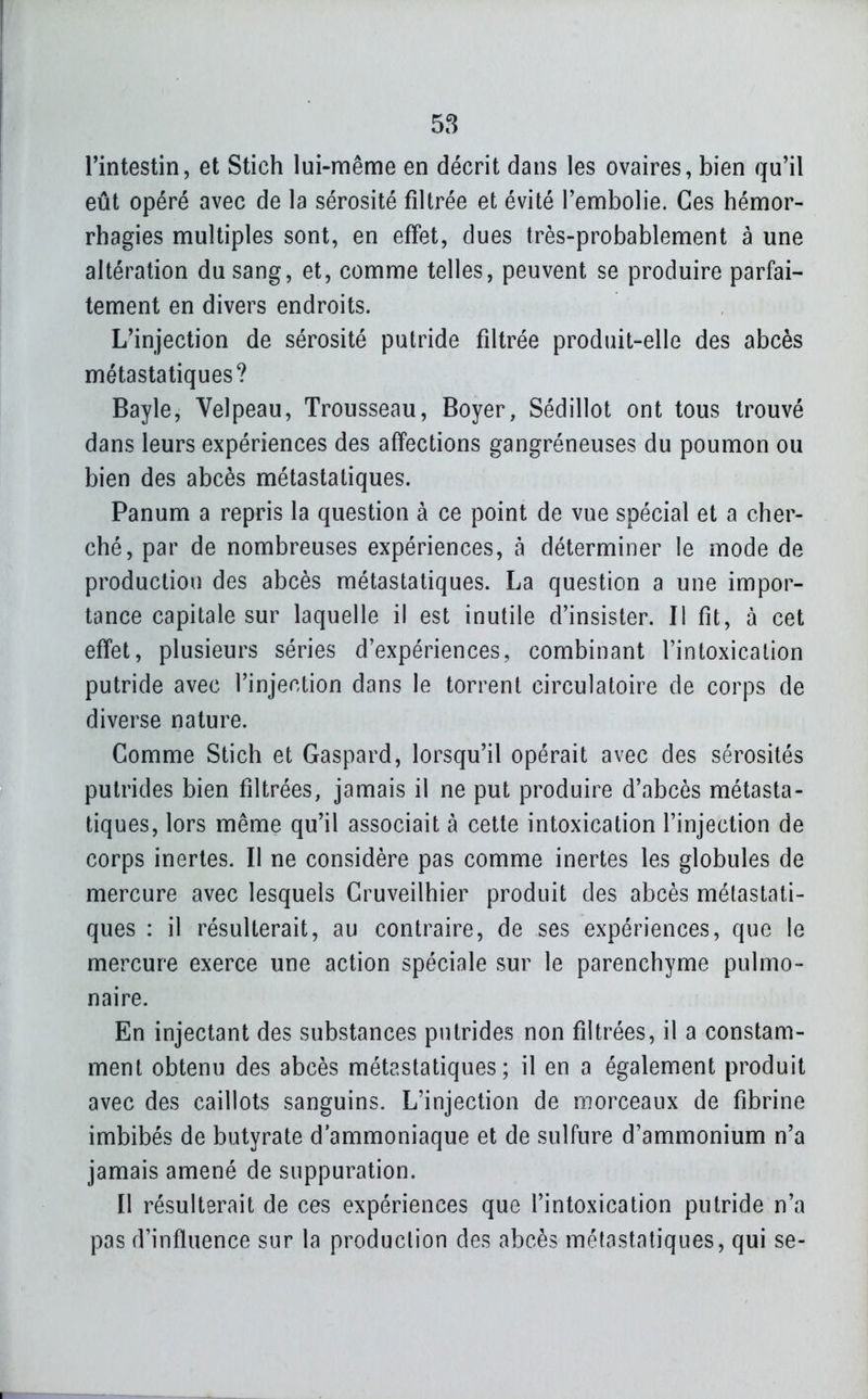 l'intestin, et Stich lui-même en décrit dans les ovaires, bien qu'il eût opéré avec de la sérosité filtrée et évité l'embolie. Ces hémor- rhagies multiples sont, en effet, dues très-probablement à une altération du sang, et, comme telles, peuvent se produire parfai- tement en divers endroits. L'injection de sérosité putride filtrée produit-elle des abcès métasta tiques? Bayle, Velpeau, Trousseau, Boyer, Sédillot ont tous trouvé dans leurs expériences des affections gangreneuses du poumon ou bien des abcès métastatiques. Panum a repris la question à ce point de vue spécial et a cher- ché, par de nombreuses expériences, à déterminer le mode de production des abcès métastatiques. La question a une impor- tance capitale sur laquelle il est inutile d'insister. Il fit, à cet effet, plusieurs séries d'expériences, combinant l'intoxication putride avec l'injection dans le torrent circulatoire de corps de diverse nature. Comme Stich et Gaspard, lorsqu'il opérait avec des sérosités putrides bien filtrées, jamais il ne put produire d'abcès métasta- tiques, lors même qu'il associait à cette intoxication l'injection de corps inertes. Il ne considère pas comme inertes les globules de mercure avec lesquels Cruveilhier produit des abcès métastati- ques : il résulterait, au contraire, de ses expériences, que le mercure exerce une action spéciale sur le parenchyme pulmo- naire. En injectant des substances putrides non filtrées, il a constam- ment obtenu des abcès métastatiques; il en a également produit avec des caillots sanguins. L'injection de morceaux de fibrine imbibés de butyrate d'ammoniaque et de sulfure d'ammonium n'a jamais amené de suppuration. Il résulterait de ces expériences que l'intoxication putride n'a pas d'influence sur la production des abcès métastatiques, qui se-