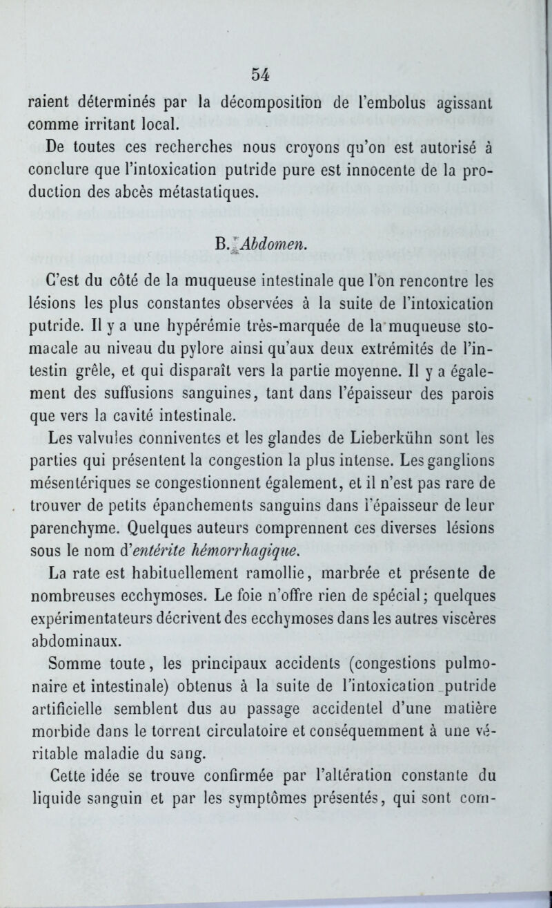 raient déterminés par la décompositÎDn de l'embolus agissant comme irritant local. De toutes ces recherches nous croyons qu'on est autorisé à conclure que l'intoxication putride pure est innocente de la pro- duction des abcès métastatiques. B.^jibdomen, C'est du côté de la muqueuse intestinale que 1 on rencontre les lésions les plus constantes observées à la suite de l'intoxication putride. Il y a une hypérémie très-marquée de la muqueuse sto- macale au niveau du pylore ainsi qu'aux deux extrémités de l'in- testin grêle, et qui disparaît vers la partie moyenne. Il y a égale- ment des suffusions sanguines, tant dans l'épaisseur des parois que vers la cavité intestinale. Les valvules conniventes et les glandes de Lieberkiihn sont les parties qui présentent la congestion la plus intense. Les ganglions mésentériques se congestionnent également, et il n'est pas rare de trouver de petits épanchements sanguins dans l'épaisseur de leur parenchyme. Quelques auteurs comprennent ces diverses lésions sous le nom à'entétite hémorrhagique. La rate est habituellement ramollie, marbrée et présente de nombreuses ecchymoses. Le foie n'offre rien de spécial ; quelques expérimentateurs décrivent des ecchymoses dans les autres viscères abdominaux. Somme toute, les principaux accidents (congestions pulmo- naire et intestinale) obtenus à la suite de l'intoxication putride artificielle semblent dus au passage accidentel d'une matière morbide dans le torrent circulatoire et conséquemment à une vé- ritable maladie du sang. Cette idée se trouve confirmée par l'altération constante du liquide sanguin et par les symptômes présentés, qui sont coni-