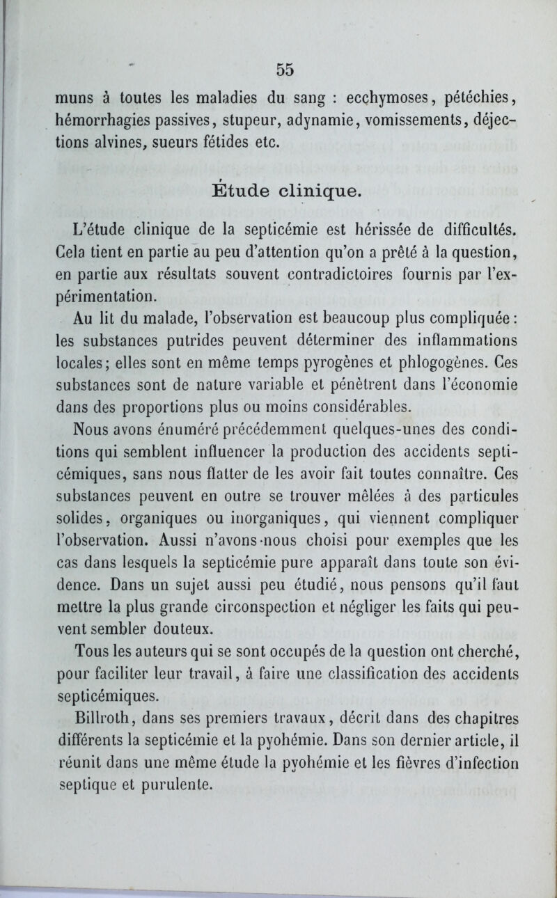 muns à toutes les maladies du sang : ecchymoses, pétéchies, hémorrhagies passives, stupeur, adynamie, vomissements, déjec- tions alvines, sueurs fétides etc. Étude clinique. L'étude clinique de la septicémie est hérissée de difficultés. Gela tient en partie au peu d'attention qu'on a prêté à la question, en partie aux résultats souvent contradictoires fournis par l'ex- périmentation. Au lit du malade, l'observation est beaucoup plus compliquée: les substances putrides peuvent déterminer des inflammations locales; elles sont en même temps pyrogènes et phlogogènes. Ces substances sont de nature variable et pénètrent dans l'économie dans des proportions plus ou moins considérables. Nous avons énuméré précédemment quelques-unes des condi- tions qui semblent influencer la production des accidents septi- cémiques, sans nous flatter de les avoir fait toutes connaître. Ces substances peuvent en outre se trouver mêlées à des particules solides, organiques ou inorganiques, qui viennent compliquer l'observation. Aussi n'avons-nous choisi pour exemples que les cas dans lesquels la septicémie pure apparaît dans toute son évi- dence. Dans un sujet aussi peu étudié, nous pensons qu'il faut mettre la plus grande circonspection et négliger les faits qui peu- vent sembler douteux. Tous les auteurs qui se sont occupés de la question ont cherché, pour faciliter leur travail, à faire une classification des accidents septicémiques. Billroth, dans ses premiers travaux, décrit dans des chapitres différents la septicémie et la pyohémie. Dans son dernier article, il réunit dans une même étude la pyohémie et les fièvres d'infection septique et purulente.
