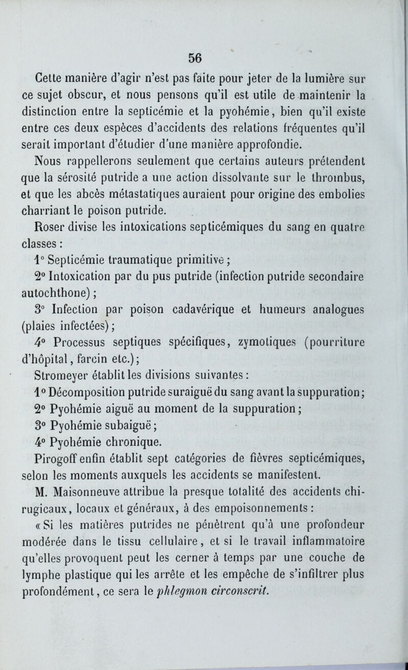 Cette manière d'agir n'est pas faite pour jeter de la lumière sur ce sujet obscur, et nous pensons qu'il est utile de maintenir la distinction entre la septicémie et la pyohémie, bien qu'il existe entre ces deux espèces d'accidents des relations fréquentes qu'il serait important d'étudier d'une manière approfondie. Nous rappellerons seulement que certains auteurs prétendent que la sérosité putride a une action dissolvante sur le thrombus, et que les abcès métastatiques auraient pour origine des embolies charriant le poison putride. Roser divise les intoxications septicémiques du sang en quatre classes : l* Septicémie traumatique primitive ; 2^ Intoxication par du pus putride (infection putride secondaire aulochthone) ; 3 Infection par poison cadavérique et humeurs analogues (plaies infectées) ; 4^ Processus septiques spécifiques, zymotiques (pourriture d'hôpital, farcin etc.); Stromeyer établit les divisions suivantes: 1® Décomposition putride suraiguë du sang avant la suppuration ; 2^ Pyohémie aiguë au moment de la suppuration ; Pyohémie subaiguë ; 4° Pyohémie chronique. Pirogofî enfin établit sept catégories de fièvres septicémiques, selon les moments auxquels les accidents se manifestent. M. Maisonneuve attribue la presque totalité des accidents chi- rugicaux, locaux et généraux, à des empoisonnements: (cSi les matières putrides ne pénètrent qu'à une profondeur modérée dans le tissu cellulaire, et si le travail inflammatoire qu'elles provoquent peut les cerner à temps par une couche de lymphe plastique qui les arrête et les empêche de s'infiltrer plus profondément, ce sera \e phlegmon circonscrit.