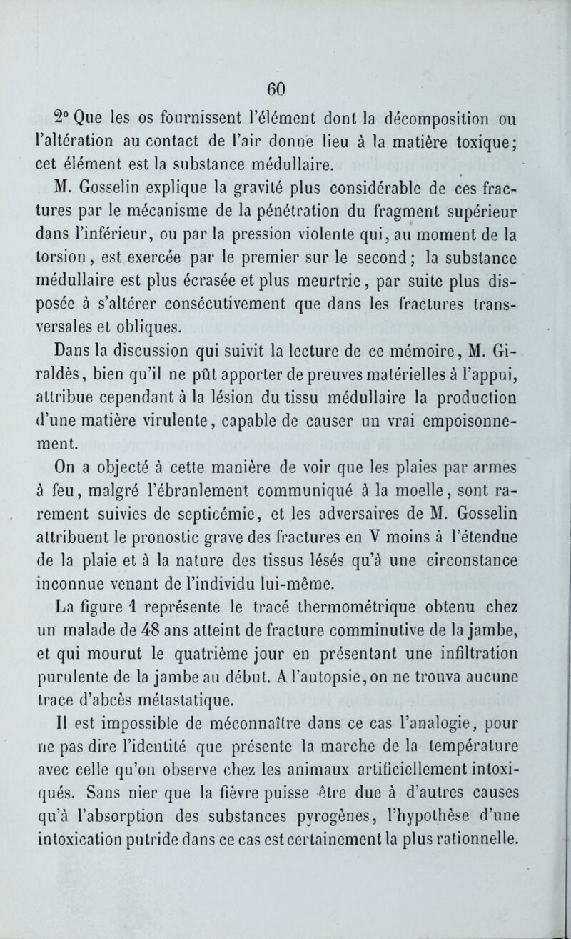 2° Que les os fournissent l'élément dont la décomposition ou l'altération au contact de l'air donne lieu à la matière toxique; cet élément est la substance médullaire. M. Gosselin explique la gravité plus considérable de ces frac- tures par le mécanisme de la pénétration du fragment supérieur dans l'inférieur, ou par la pression violente qui, au moment de la torsion , est exercée par le premier sur le second ; la substance médullaire est plus écrasée et plus meurtrie, par suite plus dis- posée à s'altérer consécutivement que dans les fractures trans- versales et obliques. Dans la discussion qui suivit la lecture de ce mémoire, M. Gi- raldès, bien qu'il ne pût apporter de preuves matérielles à l'appui, attribue cependant à la lésion du tissu médullaire la production d'une matière virulente, capable de causer un vrai empoisonne- ment. On a objecté à cette manière de voir que les plaies par armes à feu, malgré l'ébranlement communiqué à la moelle, sont ra- rement suivies de septicémie, et les adversaires de M. Gosselin attribuent le pronostic grave des fractures en V moins à l'étendue de la plaie et à la nature des tissus lésés qu'à une circonstance inconnue venant de l'individu lui-même. La figure 1 représente le tracé thermométrique obtenu chez un malade de 48 ans atteint de fracture comminutive de la jambe, et qui mourut le quatrième jour en présentant une infiltration purulente de la jambe au début. A l'autopsie, on ne trouva aucune trace d'abcès métastatique. Il est impossible de méconnaître dans ce cas l'analogie, pour ne pas dire l'identité que présente la marche de la température avec celle qu'on observe chez les animaux artificiellement intoxi- qués. Sans nier que la fièvre puisse être due à d'autres causes qu'à l'absorption des substances pyrogènes, l'hypothèse d'une intoxication putride dans ce cas est certainement la plus rationnelle.