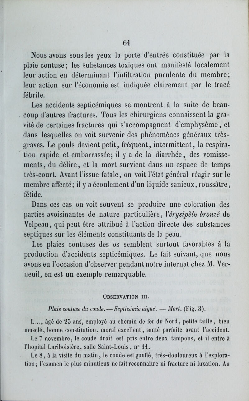 64 Nous avons sous les yeux la porte d'entrée constituée par la plaie contuse; les substances toxiques ont manifesté localement leur action en déterminant Tinfiltration purulente du membre; leur action sur l'économie est indiquée clairement par le tracé fébrile. Les accidents septicémiques se montrent à la suite de beau- coup d'autres fractures. Tous les chirurgiens connaissent la gra- vité de certaines fractures qui s'accompagnent d'emphysème, et dans lesquelles on voit survenir des phénomènes généraux très- graves. Le pouls devient petit, fréquent, intermittent, la respira- tion rapide et embarrassée; il y a de la diarrhée, des vomisse- ments, du délire, et la mort survient dans un espace de temps très-court. Avant l'issue fatale, on voit l'état général réagir sur le membre affecté; il y a écoulement d'un liquide sanieux, roussâtre, fétide. Dans ces cas on voit souvent se produire une coloration des parties a voisinantes de nature particulière, Vérysipèle bronzé de Velpeau, qui peut être attribué à l'action directe des substances septiques sur les éléments constituants de la peau. Les plaies contuses des os semblent surtout favorables à la production d'accidents septicémiques. Le fait suivant, que nous avons eu l'occasion d'observer pendant noire internat chez M. Ver- neuil, en est un exemple remarquable. Observation ni. Plaie contuse du coude. — Septicémie aiguë. — Mort. (Fig. 3). L..., âgé de 25 ans, employé au chemin de fer du Nord, petite taille, bien musclé, bonne constitution, moral excellent, santé parfaite avant l'accident. Le 7 novembre, le coude droit est pris entre deux tampons, et il entre à l'hôpital Lariboisière, salle Saint-Louis, n° 11. Le 8, à la visite du matin, le coude est gonflé, très-douloureux à l'explora- tion; l'examen le plus minutieux ne fait reconnaître ni fracture ni luxation. Au