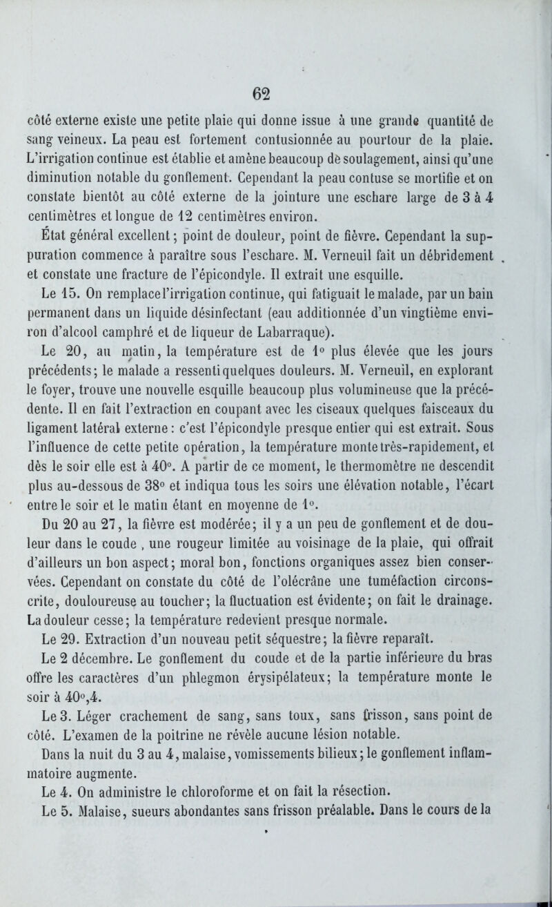 côté externe existe une petite plaie qui donne issue à une grande quantité de sang veineux. La peau est fortement contusionnée au pourtour de la plaie. L'irrigation continue est établie et amène beaucoup dè soulagement, ainsi qu'une diminution notable du gonflement. Cependant la peau contuse se mortifie et on constate bientôt au côté externe de la jointure une eschare large de 3 à 4 centimètres et longue de 12 centimètres environ. Etat général excellent ; point de douleur, point de fièvre. Cependant la sup- puration commence à paraître sous l'eschare. M. Verneuil fait un débridement et constate une fracture de l'épicondyle. Il extrait une esquille. Le 15. On remplace l'irrigation continue, qui fatiguait le malade, par un bain permanent dans un liquide désinfectant (eau additionnée d'un vingtième envi- ron d'alcool camphré et de liqueur de Labarraque). Le 20, au matin, la température est de 1» plus élevée que les jours précédents; le malade a ressenti quelques douleurs. M. Verneuil, en explorant le foyer, trouve une nouvelle esquille beaucoup plus volumineuse que la précé- dente. Il en fait l'extraction en coupant avec les ciseaux quelques faisceaux du ligament latéral externe : c'est l'épicondyle presque entier qui est extrait. Sous l'influence de cette petite opération, la température monte très-rapidement, et dès le soir elle est à 40°. A partir de ce moment, le thermomètre ne descendit plus au-dessous de 38° et indiqua tous les soirs une élévation notable, l'écart entre le soir et le matin étant en moyenne de l^. Du 20 au 27, la fièvre est modérée; il y a un peu de gonflement et de dou- leur dans le coude , une rougeur limitée au voisinage de la plaie, qui offrait d'ailleurs un bon aspect; moral bon, fonctions organiques assez bien conser- vées. Cependant on constate du côté de l'olécrâne une tuméfaction circons- crite, douloureuse au toucher; la fluctuation est évidente; on fait le drainage. La douleur cesse; la température redevient presque normale. Le 29. Extraction d'un nouveau petit séquestre; la fièvre reparaît. Le 2 décembre. Le gonflement du coude et de la partie inférieure du bras off're les caractères d'un phlegmon érysipélateux; la température monte le soir à 40o,4. Le 3. Léger crachement de sang, sans toux, sans frisson, sans point de côté. L'examen de la poitrine ne révèle aucune lésion notable. Dans la nuit du 3 au 4, malaise, vomissements bilieux ; le gonflement inflam- matoire augmente. Le 4. On administre le chloroforme et on fait la résection. Le 5. Malaise, sueurs abondantes sans frisson préalable. Dans le cours delà