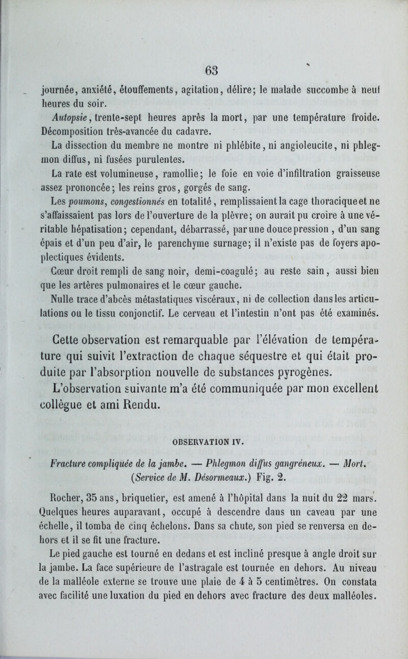 journée, anxiété, étouffements, agitation, délire; le malade succombe à neuf heures du soir. ^w^opsie, trente-sept heures après la mort, par une température froide. Décomposition très-avancée du cadavre. La dissection du membre ne montre ni phlébite, ni angioleucite, ni phleg- mon diffus, ni fusées purulentes. La rate est volumineuse, ramollie; le foie envoie d'infiltration graisseuse assez prononcée; les reins gros, gorgés de sang. Les poumons, congestionnés en totalité, remplissaient la cage thoraciqueet ne s'affaissaient pas lors de l'ouverture de la plèvre; on aurait pu croire à une vé- ritable hépatisation; cependant, débarrassé, par une douce pression , d'un sang épais et d'un peu d'air, le parenchyme surnage; il n'existe pas de foyers apo- plectiques évidents. Cœur droit rempli de sang noir, demi-coagulé ; au reste sain, aussi bien que les artères pulmonaires et le cœur gauche. Nulle trace d'abcès métastatiques viscéraux, ni de collection dans les articu- lations ou le tissu conjonctif. Le cerveau et l'intestin n'ont pas été examinés. Cette observation est remarquable par l'élévation de tempéra- ture qui suivit Textraction de chaque séquestre et qui était pro- duite par l'absorption nouvelle de substances pyrogènes. L'observation suivante m'a été communiquée par mon excellent collègue et ami Rendu. OBSERVATION IV. Fracture compliquée de la jambe, — Phlegmon diffus gangreneux. — Mort, {Service de M. Désormeaux.) Fig. 2. Rocher, 35 ans, briquetier, est amené à l'hôpital dans la nuit du 22 mars. Quelques heures auparavant, occupé à descendre dans un caveau par une échelle, il tomba de cinq échelons. Dans sa chute, son pied se renversa en de- hors et il se fit une fracture. Le pied gauche est tourné en dedans et est incliné presque à angle droit sur la jambe. La face supérieure de l'astragale est tournée en dehors. Au niveau de la malléole externe se trouve une plaie de 4 à 5 centimètres. On constata avec facilité une luxation du pied en dehors avec fracture des deux malléoles.