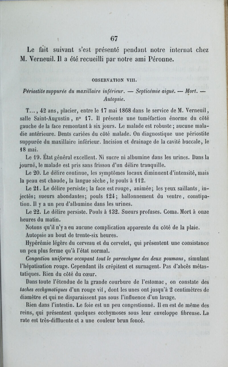 Le fait suivant s'est présenté pendant notre internat chez M. Verneuil. Il a été recueilli par notre ami Péronne. OBSERVATION VHI. Périostite suppiirée du maxillaire inférieur. — Septicémie aiguë. — Mort. — Autopsie. T..., 42 ans, placier, entre le 17 mai 1868 dans le service de M. Verneuil, salle Saint-Augustin, n» 17. Il présente une tuméfaction énorme du côté gauche de la face remontant à six jours. Le malade est robuste; aucune mala- die antérieure. Denis cariées du côté malade. On diagnostique une périostite suppurée du maxillaire inférieur. Incision et drainage de la cavité buccale, le \S mai. Le 19. État général excellent. Ni sucre ni albumine dans les urines. Dans la journé, le malade est pris sans frisson d'un délire tranquille. Le 20. Le délire continue, les symptômes locaux diminuent d'intensité, mais la peau est chaude, la langue sèche, le pouls à 112. Le 21. Le délire persiste; la face est rouge, animée; les yeux saillants, in- jectés; sueurs abondantes; pouls 124; ballonnement du ventre, constipa- tion. Il y a un peu d'albumine dans les urines. Le 22. Le délire persiste. Pouls à 132. Sueurs profuses. Coma. Mort à onze heures du matin. Notons qu'il n'y a eu aucune complication apparente du côté de la plaie. Autopsie au bout de trente-six heures. Hypérémie légère du cerveau et du cervelet, qui présentent une consistance un peu plus ferme qu'à l'état normal. Congestion uniforme occupant tout le parenchyme des deux poumons, simulant l'hépatisation rouge. Cependant ils crépitent et surnagent. Pas d'abcès métas- taliques. Rien du côté du cœur. Dans toute l'étendue de la grande courbure de l'estomac, on constate des taches ecchymotiques d'un rouge vif, dont les unes ont jusqu'à 2 centimètres de diamètre et qui ne disparaissent pas sous l'influence d'un lavage. Rien dans l'intestin. Le foie est un peu congestionné. Il en est de même des reins, qui présentent quelques ecchymoses sous leur enveloppe fibreuse. La rate est très-diffluente et a une couleur brun foncé.