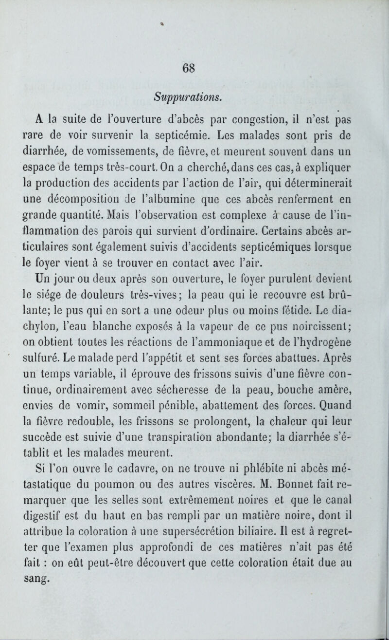 Suppurations. A la suite de Touverture d'abcès par congestion, il n'est pas rare de voir survenir la septicémie. Les malades sont pris de diarrhée, de vomissements, de fièvre, et meurent souvent dans un espace de temps très-court. On a cherché, dans ces cas, à expliquer la production des accidents par l'action de l'air, qui déterminerait une décomposition de l'albumine que ces abcès renferment en grande quantité. Mais l'observation est complexe à cause de l'in- flammation des parois qui survient d'ordinaire. Certains abcès ar- ticulaires sont également suivis d'accidents septicémiques lorsque le foyer vient à se trouver en contact avec l'air. Un jour ou deux après son ouverture, le foyer purulent devient le siège de douleurs très-vives; la peau qui le recouvre est brû- lante; le pus qui en sort a une odeur plus ou moins fétide. Le dia- chylon, l'eau blanche exposés à la vapeur de ce pus noircissent; on obtient toutes les réactions de l'ammoniaque et de l'hydrogène sulfuré. Le malade perd l'appétit et sent ses forces abattues. Après un temps variable, il éprouve des frissons suivis d'une fièvre con- tinue, ordinairement avec sécheresse de la peau, bouche amère, envies de vomir, sommeil pénible, abattement des forces. Quand la fièvre redouble, les frissons se prolongent, la chaleur qui leur succède est suivie d'une transpiration abondante; la diarrhée s'é- tablit et les malades meurent. Si Ton ouvre le cadavre, on ne trouve ni phlébite ni abcès mé- tastatique du poumon ou des autres viscères. M. Bonnet fait re- marquer que les selles sont extrêmement noires et que le canal digestif est du haut en bas rempli par un matière noire, dont il attribue la coloration à une supersécrétion biliaire. Il est à regret- ter que l'examen plus approfondi de ces matières n'ait pas été fait : on eût peut-être découvert que cette coloration était due au sang.