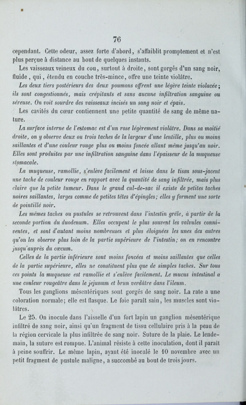 cependant. Celte odeur, assez forte d'abord, s'affaiblit promptement et n'est plus perçue à distance au bout de quelques instants. Les vaisseaux veineux du cou, surtout à droite, sont gorgés d'un sang noir, fluide , qui, étendu en couche très-mince, otfre une teinte violâtre. Les deux tiers postérieurs des deux poumons offrent une légère teinte violacée ; ils sont congestionnés, mais crépitants et sans aucune infiltration sanguine ou séreuse. On voit sourdre des vaisseaux incisés un sang noir et épais. Les cavités du cœur contiennent une petite quantité de sang de même na- ture. La surface interne de l'estomac est d'un rose légèrement violâtre. Dans sa moitié droite, on y observe deux ou trois taches de la largeur d'une lentille, plus ou moins saillantes et d'une couleur rouge plus ou moins foncée allant même jusqu'au noir. Elles sont produites par une infiltration sanguine dans l'épaisseur de la muqueuse stomacale. La muqueuse, ramollie, s'enlève facilement et laisse dans le tissu sous-jacent une tache de couleur rouge en rapport avec la quantité de sang infiltrée, mais plus claire que la petite tumeur. Dans le grand cul-de-sac il existe de petites taches noires saillantes, larges comme de petites têtes d'épingles; elles y forment une sorte de pointillé noir. Les mêmes taches ou pustules se retrouvent dans l'intestin grêle, à partir de la seconde portion du duodénum. Elles occupent le plus souvent les valvules conni- ventes, et sont d'autant moins nombreuses et plus éloignées les unes des autres qu'on les observe plus loin de la partie supérieure de Vintestin; on en rencontre jusqu'auprès du cœcum. Celles de la partie inférieure sont moins foncées et moins saillantes que celles de la partie supérieure, elles ne coîistituent plus que de simples taches. Sur tous ces points la muqueuse est ramollie et s'enlève facilement. Le mucus intestinal a une couleur rougeâtre dans le jéjunum et brun verdâtre dans l'ileum. Tous les ganglions mésentériques sont gorgés de sang noir. La rate a une coloration normale; elle est flasque. Le foie paraît sain, les muscles sont vio- lâtres. Le 25. On inocule dans l'aisselle d'un fort lapin un ganglion mésentérique infiltré de sang noir, ainsi qu'un fragment de tissu cellulaire pris à la peau de la région cervicale la plus infiltrée de sang noir. Suture de la plaie. Le lende- main, la suture est rompue. L'animal résiste à cette inoculation, dont il parait à peine souftrir. Le même lapin, ayant été inoculé le 10 novembre avec un petit fragment de pustule maligne, a succombé au bout de trois jours.