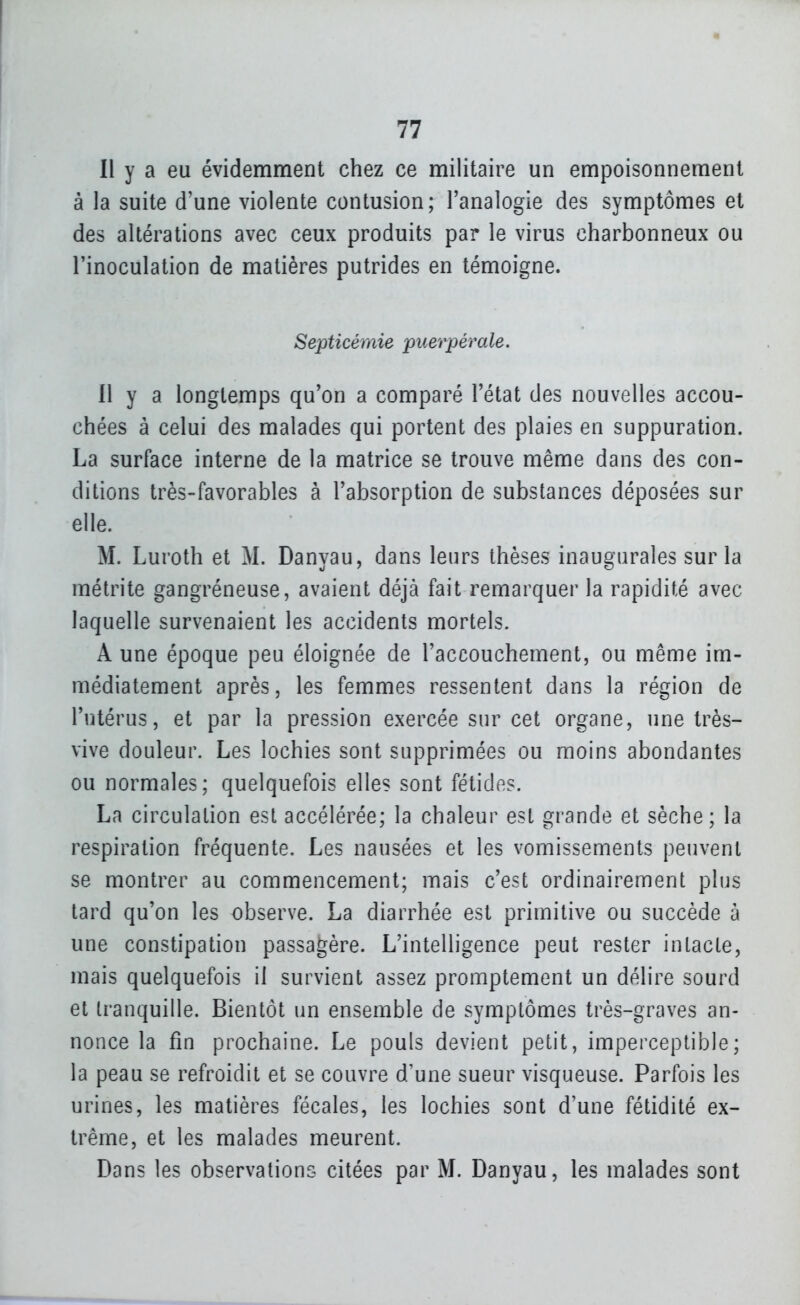 Il y a eu évidemment chez ce militaire un empoisonnement à la suite d'une violente contusion; l'analogie des symptômes et des altérations avec ceux produits par le virus charbonneux ou l'inoculation de matières putrides en témoigne. Septicémie puerpérale. Il y a longtemps qu'on a comparé l'état des nouvelles accou- chées à celui des malades qui portent des plaies en suppuration. La surface interne de la matrice se trouve même dans des con- ditions très-favorables à l'absorption de substances déposées sur elle. M. Luroth et M. Danyau, dans leurs thèses inaugurales sur la métrite gangréneuse, avaient déjà fait remarquer la rapidité avec laquelle survenaient les accidents mortels. A une époque peu éloignée de l'accouchement, ou même im- médiatement après, les femmes ressentent dans la région de l'utérus, et par la pression exercée sur cet organe, une très- vive douleur. Les lochies sont supprimées ou moins abondantes ou normales; quelquefois elles sont fétides. La circulation est accélérée; la chaleur est grande et sèche; la respiration fréquente. Les nausées et les vomissements peuvent se montrer au commencement; mais c'est ordinairement plus tard qu'on les observe. La diarrhée est primitive ou succède à une constipation passagère. L'intelligence peut rester intacte, mais quelquefois il survient assez promptement un délire sourd et tranquille. Bientôt un ensemble de symptômes très-graves an- nonce la fin prochaine. Le pouls devient petit, imperceptible; la peau se refroidit et se couvre d'une sueur visqueuse. Parfois les urines, les matières fécales, les lochies sont d'une fétidité ex- trême, et les malades meurent. Dans les observations citées par M. Danyau, les malades sont