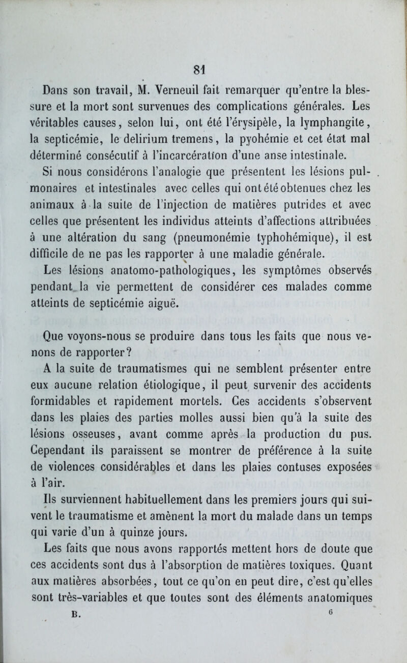 Dans son travail, M. Verneuil fait remarquer qu'entre la bles- sure et la mort sont survenues des complications générales. Les véritables causes, selon lui, ont été l'érysipèle, la lymphangite, la septicémie, le delirium tremens, la pyohémie et cet état mal déterminé consécutif à l'incarcération d'une anse intestinale. Si nous considérons l'analogie que présentent les lésions pul- . monaires et intestinales avec celles qui ont été obtenues chez les animaux à la suite de l'injection de matières putrides et avec celles que présentent les individus atteints d'affections attribuées à une altération du sang (pneumonémie typhohémique), il est difficile de ne pas les rapporter à une maladie générale. Les lésions analomo-pathologiques, les symptômes observés pendant la vie permettent de considérer ces malades comme atteints de septicémie aiguë. Que voyons-nous se produire dans tous les faits que nous ve- nons de rapporter? A la suite de traumatismes qui ne semblent présenter entre eux aucune relation étiologique, il peut survenir des accidents formidables et rapidement mortels. Ces accidents s'observent dans les plaies des parties molles aussi bien qu'à la suite des lésions osseuses, avant comme après la production du pus. Cependant ils paraissent se montrer de préférence à la suite de violences considérables et dans les plaies contuses exposées à l'air. Ils surviennent habituellement dans les premiers jours qui sui- vent le traumatisme et amènent la mort du malade dans un temps qui varie d'un à quinze jours. Les faits que nous avons rapportés mettent hors de doute que ces accidents sont dus à l'absorption de matières toxiques. Quant aux matières absorbées, tout ce qu'on en peut dire, c'est qu'elles sont très-variables et que toutes sont des éléments anatomiques B. 6