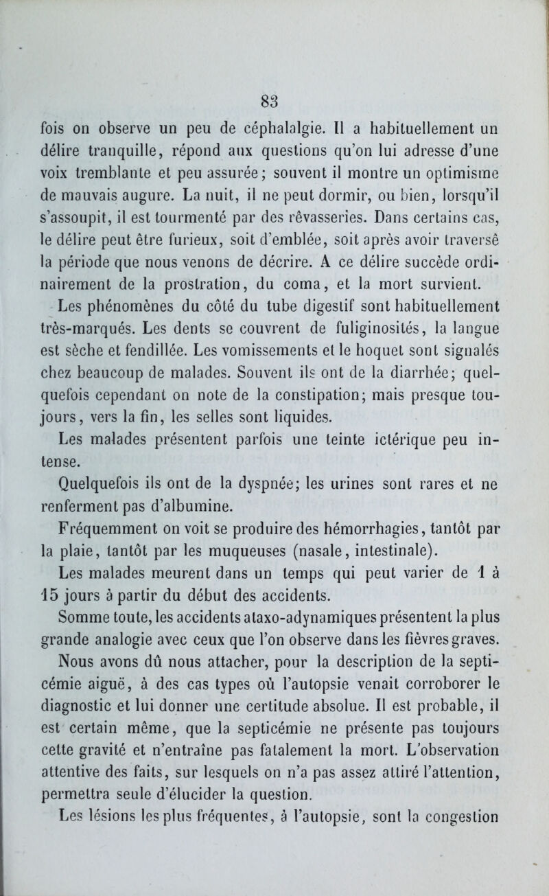fois on observe un peu de céphalalgie. Il a habituellement un délire tranquille, répond aux questions qu'on lui adresse d'une voix tremblante et peu assurée; souvent il montre un optimisme de mauvais augure. La nuit, il ne peut dormir, ou bien, lorsqu'il s'assoupit, il est tourmenté par des rêvasseries. Dans certains cas, le délire peut être furieux, soit d'emblée, soit après avoir traversé la période que nous venons de décrire. A ce délire succède ordi- nairement de la prostration, du coma, et la mort survient. Les phénomènes du côté du tube digestif sont habituellement très-marqués. Les dents se couvrent de fuliginosités, la langue est sèche et fendillée. Les vomissements et le hoquet sont signalés chez beaucoup de malades. Souvent ils ont de la diarrhée; quel- quefois cependant on note de la constipation; mais presque tou- jours, vers la fin, les selles sont liquides. Les malades présentent parfois une teinte ictérique peu in- tense. Quelquefois ils ont de la dyspnée; les urines sont rares et ne renferment pas d'albumine. Fréquemment on voit se produire des hémorrhagies, tantôt par la plaie, tantôt par les muqueuses (nasale, intestinale). Les malades meurent dans un temps qui peut varier de 1 à 15 jours à partir du début des accidents. Somme toute, les accidents ataxo-adynamiques présentent la plus grande analogie avec ceux que l'on observe dans les fièvres graves. Nous avons dû nous attacher, pour la description de la septi- cémie aiguë, à des cas types où l'autopsie venait corroborer le diagnostic et lui donner une certitude absolue. Il est probable, il est certain même, que la septicémie ne présente pas toujours cette gravité et n'entraîne pas fatalement la mort. L'observation attentive des faits, sur lesquels on n'a pas assez attiré l'attention, permettra seule d'élucider la question. Les lésions les plus fréquentes, à l'autopsie, sont la congestion