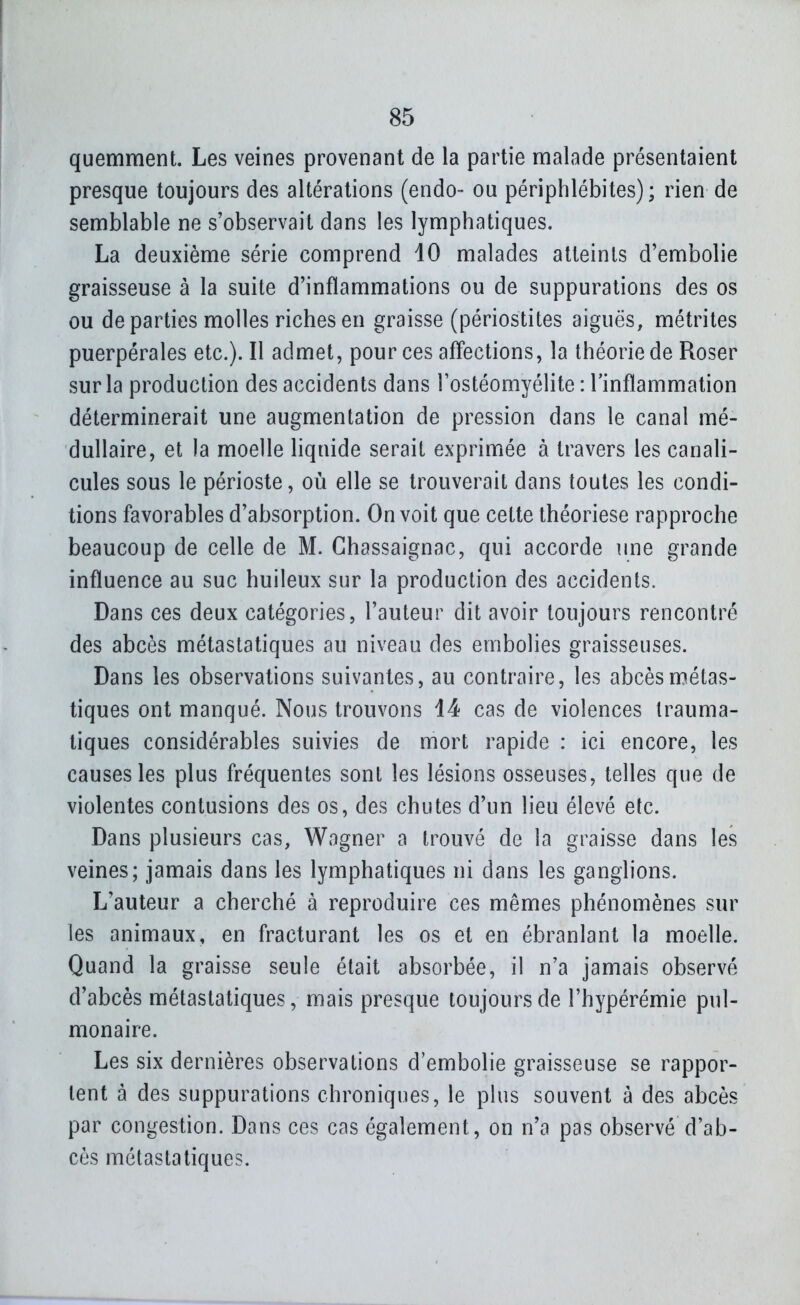 quemment. Les veines provenant de la partie malade présentaient presque toujours des altérations (endo- ou périphlébites); rien de semblable ne s'observait dans les lymphatiques. La deuxième série comprend 10 malades atteints d'embolie graisseuse à la suite d'inflammations ou de suppurations des os ou départies molles riches en graisse (périostites aiguës, métrites puerpérales etc.). Il admet, pour ces affections, la théorie de Roser sur la production des accidents dans Tostéomyélite : l'inflammation déterminerait une augmentation de pression dans le canal mé- dullaire, et la moelle liquide serait exprimée à travers les canali- cules sous le périoste, où elle se trouverait dans toutes les condi- tions favorables d'absorption. On voit que cette théoriese rapproche beaucoup de celle de M. Ghassaignac, qui accorde une grande influence au suc huileux sur la production des accidents. Dans ces deux catégories, l'auteur dit avoir toujours rencontré des abcès métastatiques au niveau des embolies graisseuses. Dans les observations suivantes, au contraire, les abcèsmétas- tiques ont manqué. Nous trouvons 14 cas de violences trauma- tiques considérables suivies de mort rapide : ici encore, les causes les plus fréquentes sont les lésions osseuses, telles que de violentes contusions des os, des chutes d'un lieu élevé etc. Dans plusieurs cas, Wagner a trouvé de la graisse dans les veines; jamais dans les lymphatiques ni dans les ganglions. L'auteur a cherché à reproduire ces mêmes phénomènes sur les animaux, en fracturant les os et en ébranlant la moelle. Quand la graisse seule était absorbée, il n'a jamais observé d'abcès métastatiques, mais presque toujours de l'hypérémie pul- monaire. Les six dernières observations d'embolie graisseuse se rappor- tent à des suppurations chroniques, le plus souvent à des abcès par congestion. Dans ces cas également, on n'a pas observé d'ab- cès métastatiques.