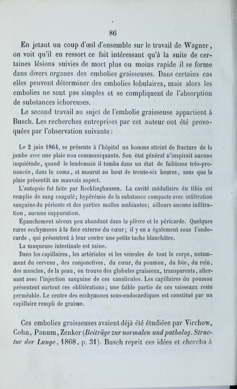 En jetant un coup d'œil d'ensemble sur le travail de Wagner, on voit qu'il en ressort ce fait intéressant qu'à la suite de cer- taines lésions suivies de mort plus ou moins rapide il se forme dans divers organes des embolies graisseuses. Dans certains cas elles peuvent déterminer des embolies lobulaires, mais alors les embolies ne sont pas simples et se compliquent de l'absorption de substances ichoreuses. Le second travail au sujet de l'embolie graisseuse appartient à Busch. Les recherches entreprises par cet auteur ont été provo- quées par l'observation suivante: Le 2 juin 1864, se présente à l'hôpital un homme aUeint de fracture de la jambe avec une plaie non communiquante. Son état général n'inspirait aucune inquiétude, quand le lendemain il tomba dans un état de faiblesse très-pro- noncée , dans le coma, et mourut au bout de trente-six heures, sans que la plaie présentât un mauvais aspect. L'autopsie fut faite par Recklinghausen. La cavité médullaire du tibia est remplie de sang coagulé; hypérémie delà substance compacte avec infiltration sanguine du périoste et des parties molles ambiantes; ailleurs aucune infiltra- tion , aucune suppuration. Épanchement séreux peu abondant dans la plèvre et le péricarde. Quelques rares ecchymoses à la face externe du cœur; il y en a également sous l'endo- carde , qui présentent à leur centre une petite tache blanchâtre. La muqueuse intestinale est saine. Dans les capillaires, les artérioles et les veinules de tout le corps, notam- ment du cerveau, des conjonctives, du cœur, du poumon, du foie, du rein, des muscles, delà peau, on trouve des globules graisseux, transparents, alter- nant avec l'injection sanguine de ces canalicules. Les capillaires du poumon présentent surtout ces oblitérations ; une faible partie de ces vaisseaux reste perméable. Le centre des ecchymoses sous-endocardiques est constitué par un capillaire rempli de graisse. Ces embolies graisseuses avaient déjà été étudiéee par Virchow, Gohn, Panum, Zenker {Beitràge zur normalen mdpatholog. Struc- tur der Lîinge, 1868, p. 31). Busch reprit ces idées et chercha à